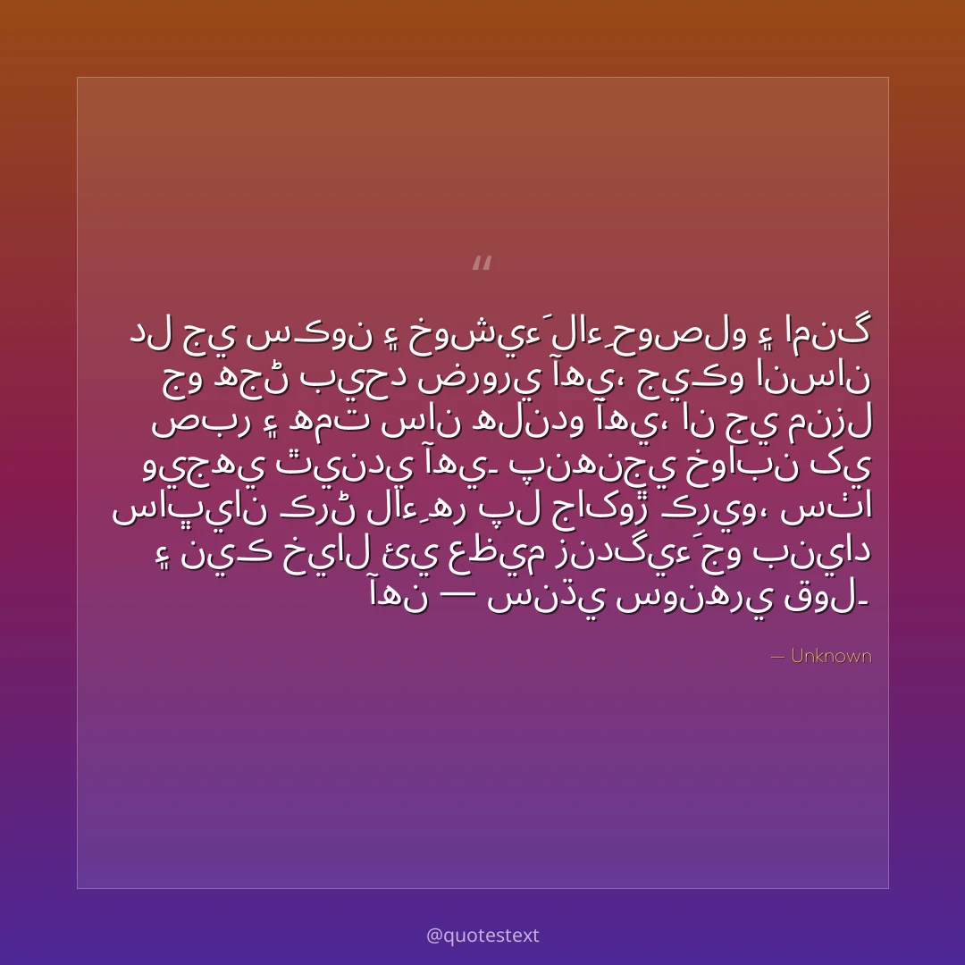 دل جي سڪون ۽ خوشيءَ لاءِ حوصلو ۽ امنگ جو هجڻ بيحد ضروري آهي،
جيڪو انسان صبر ۽ همت سان هلندو آهي، ان جي منزل ويجهي ٿيندي آهي۔
پنهنجي خوابن کي ساڀيان ڪرڻ لاءِ هر پل جاکوڙ ڪريو،
سٺا ۽ نيڪ خيال ئي عظيم زندگيءَ جو بنياد آهن — سنڌي سونهري قول۔