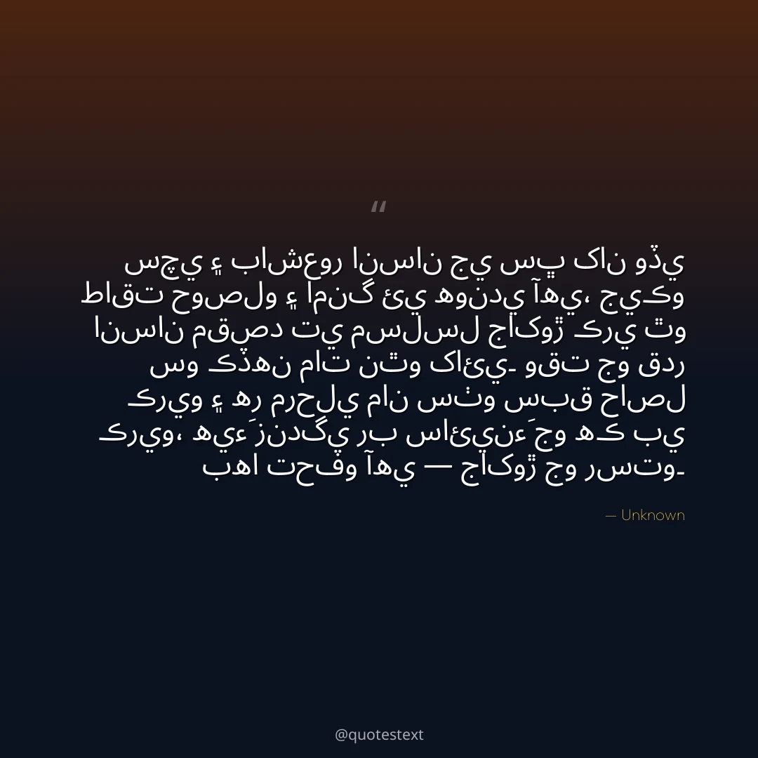 سچي ۽ باشعور انسان جي سڀ کان وڏي طاقت حوصلو ۽ امنگ ئي هوندي آهي،
جيڪو انسان مقصد تي مسلسل جاکوڙ ڪري ٿو سو ڪڏهن مات نٿو کائي۔
وقت جو قدر ڪريو ۽ هر مرحلي مان سٺو سبق حاصل ڪريو،
هيءَ زندگي رب سائينءَ جو هڪ بي بها تحفو آهي — جاکوڙ جو رستو۔