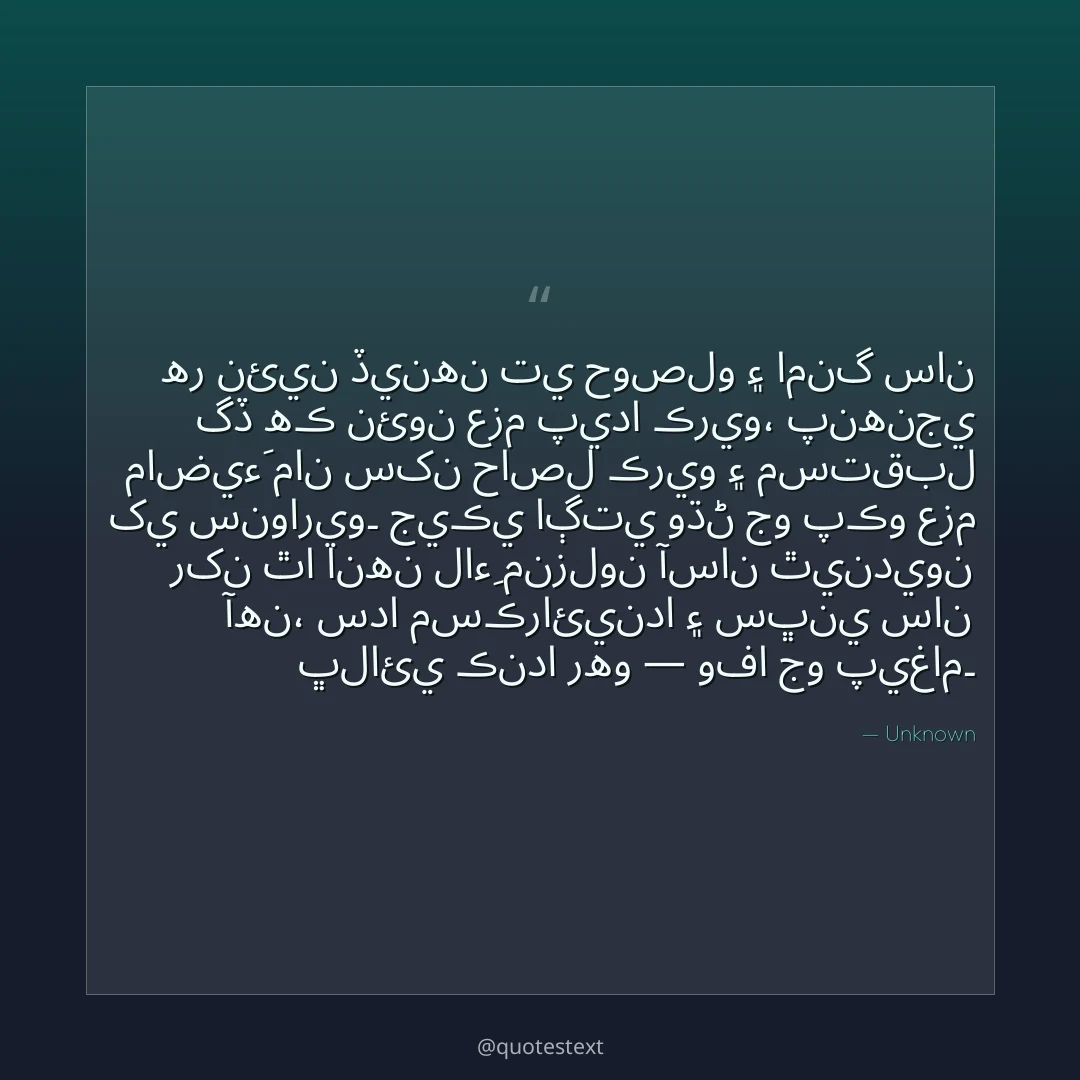 هر نئين ڏينهن تي حوصلو ۽ امنگ سان گڏ هڪ نئون عزم پيدا ڪريو،
پنهنجي ماضيءَ مان سکن حاصل ڪريو ۽ مستقبل کي سنواريو۔
جيڪي اڳتي وڌڻ جو پڪو عزم رکن ٿا انهن لاءِ منزلون آسان ٿينديون آهن،
سدا مسڪرائيندا ۽ سڀني سان ڀلائي ڪندا رهو — وفا جو پيغام۔