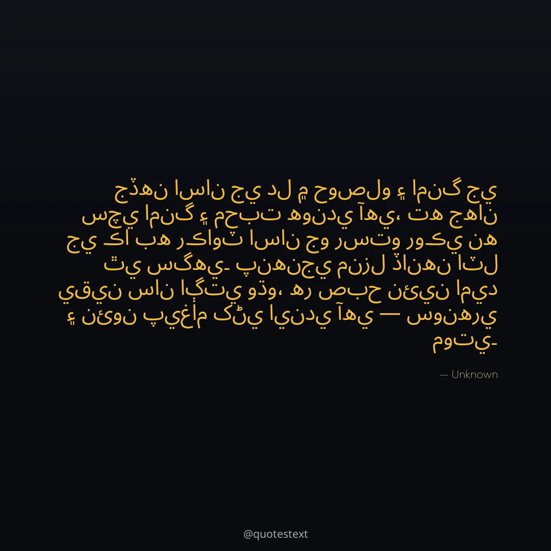 جڏهن اسان جي دل ۾ حوصلو ۽ امنگ جي سچي امنگ ۽ محبت هوندي آهي،
ته جهان جي ڪا به رڪاوٽ اسان جو رستو روڪي نه ٿي سگهي۔
پنهنجي منزل ڏانهن اٽل يقين سان اڳتي وڌو،
هر صبح نئين اميد ۽ نئون پيغام کڻي ايندي آهي — سونهري موتي۔