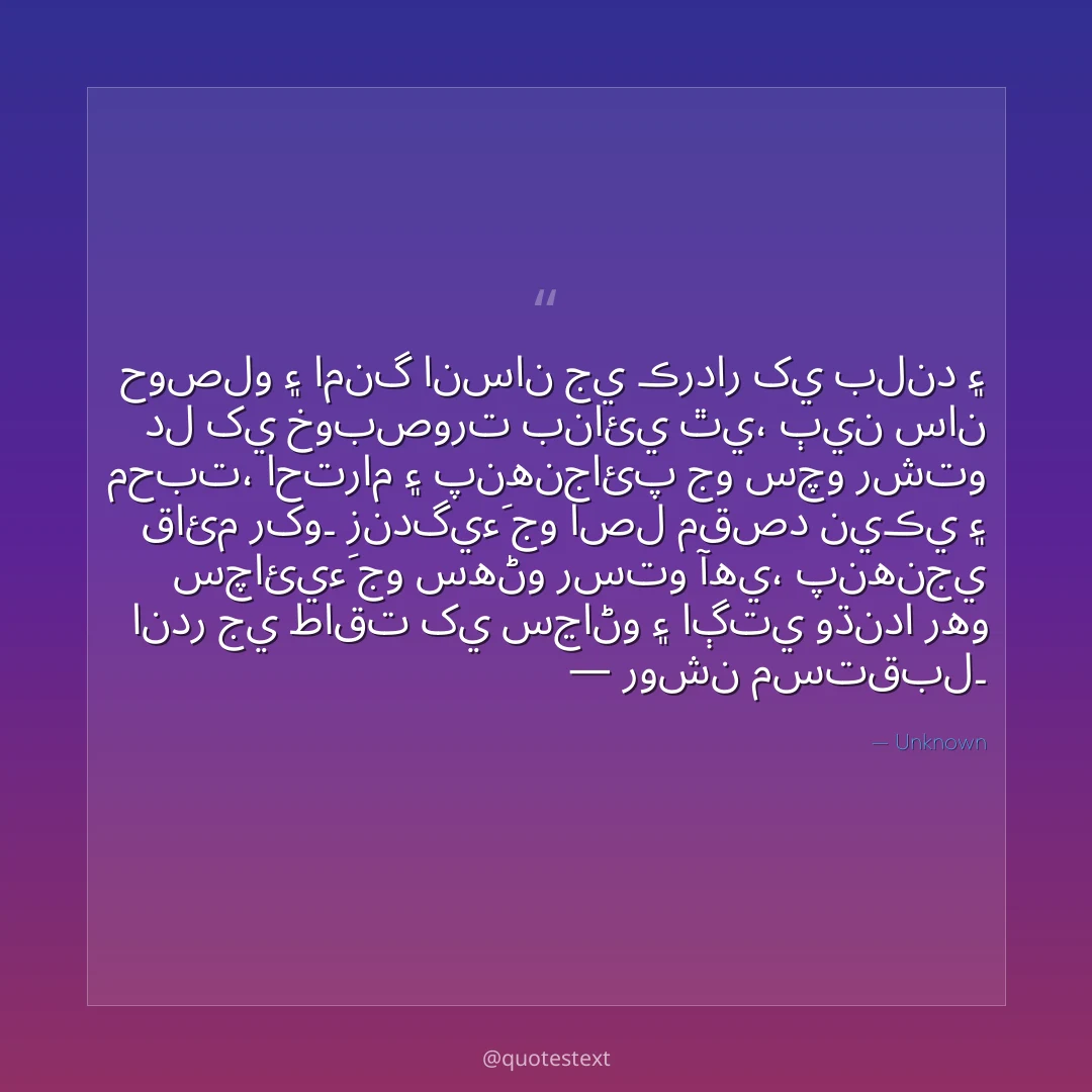 حوصلو ۽ امنگ انسان جي ڪردار کي بلند ۽ دل کي خوبصورت بنائي ٿي،
ٻين سان محبت، احترام ۽ پنهنجائپ جو سچو رشتو قائم رکو۔
زندگيءَ جو اصل مقصد نيڪي ۽ سچائيءَ جو سهڻو رستو آهي،
پنهنجي اندر جي طاقت کي سڃاڻو ۽ اڳتي وڌندا رهو — روشن مستقبل۔