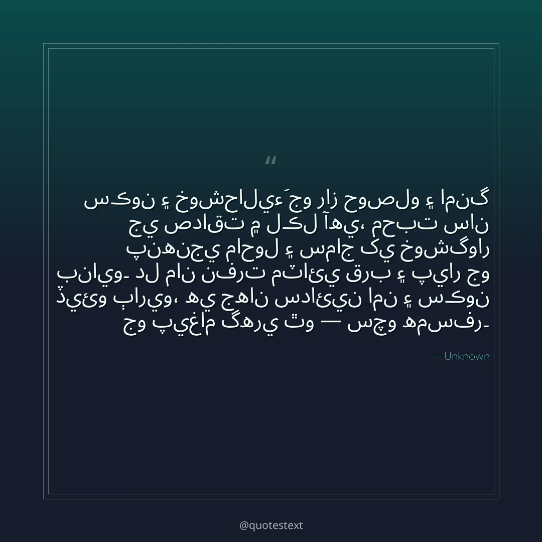 سڪون ۽ خوشحاليءَ جو راز حوصلو ۽ امنگ جي صداقت ۾ لڪل آهي،
محبت سان پنهنجي ماحول ۽ سماج کي خوشگوار بنايو۔
دل مان نفرت مٽائي قرب ۽ پيار جو ڏيئو ٻاريو،
هي جهان سدائين امن ۽ سڪون جو پيغام گهري ٿو — سچو همسفر۔