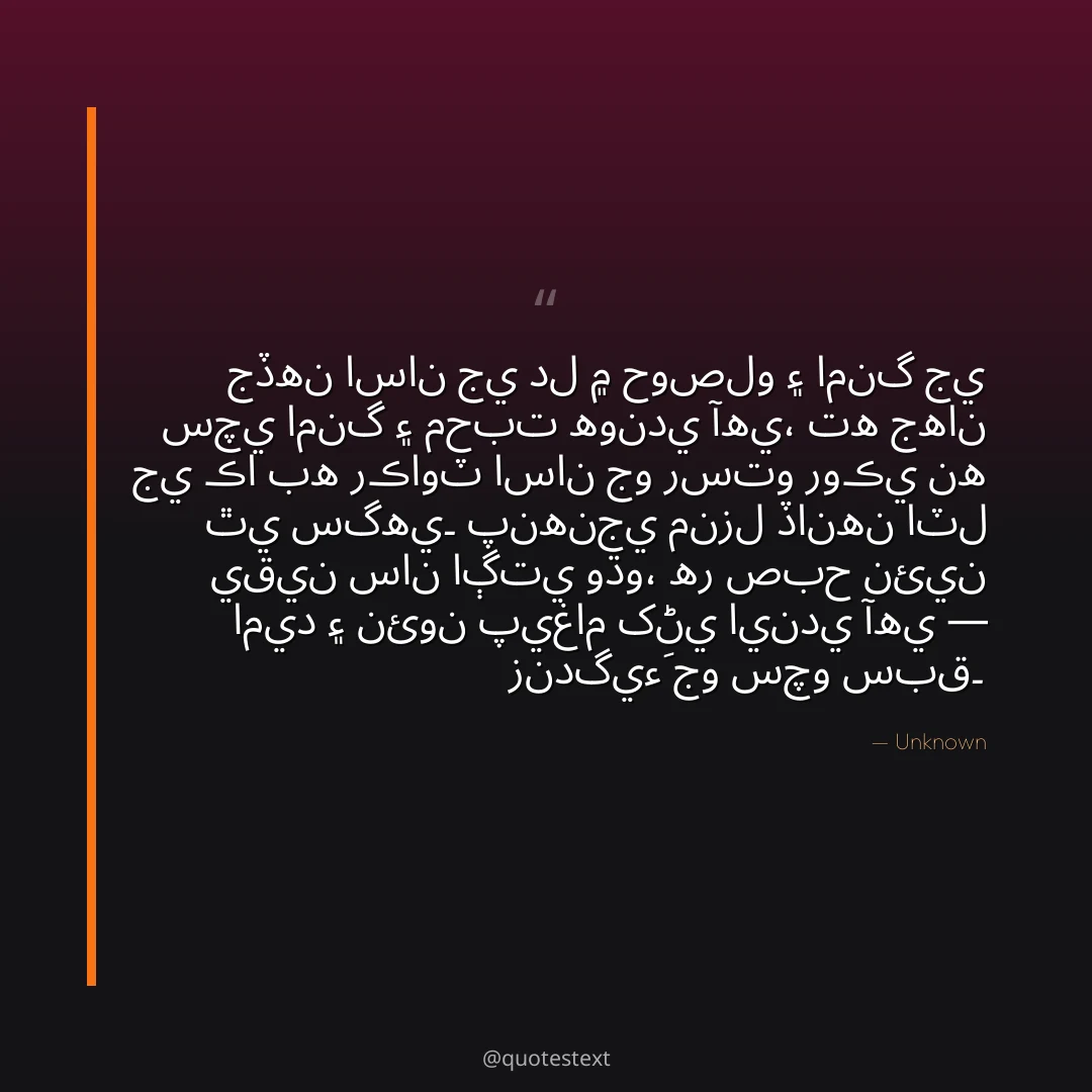 جڏهن اسان جي دل ۾ حوصلو ۽ امنگ جي سچي امنگ ۽ محبت هوندي آهي،
ته جهان جي ڪا به رڪاوٽ اسان جو رستو روڪي نه ٿي سگهي۔
پنهنجي منزل ڏانهن اٽل يقين سان اڳتي وڌو،
هر صبح نئين اميد ۽ نئون پيغام کڻي ايندي آهي — زندگيءَ جو سچو سبق۔