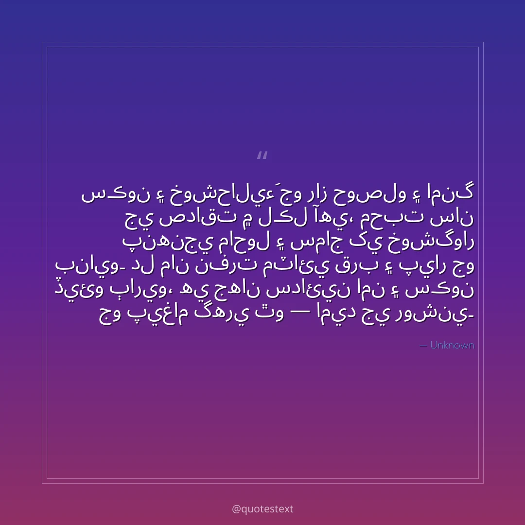 سڪون ۽ خوشحاليءَ جو راز حوصلو ۽ امنگ جي صداقت ۾ لڪل آهي،
محبت سان پنهنجي ماحول ۽ سماج کي خوشگوار بنايو۔
دل مان نفرت مٽائي قرب ۽ پيار جو ڏيئو ٻاريو،
هي جهان سدائين امن ۽ سڪون جو پيغام گهري ٿو — اميد جي روشني۔