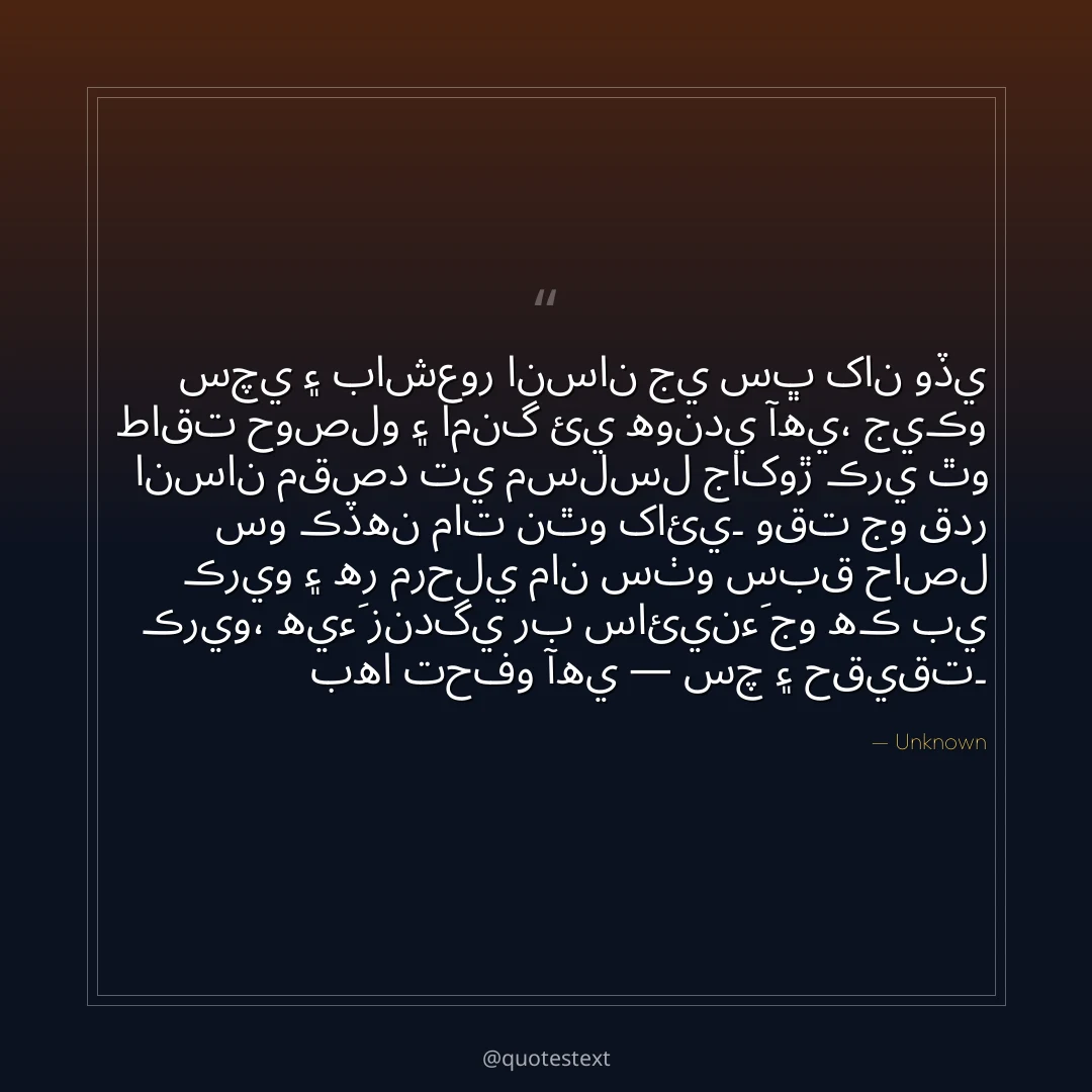 سچي ۽ باشعور انسان جي سڀ کان وڏي طاقت حوصلو ۽ امنگ ئي هوندي آهي،
جيڪو انسان مقصد تي مسلسل جاکوڙ ڪري ٿو سو ڪڏهن مات نٿو کائي۔
وقت جو قدر ڪريو ۽ هر مرحلي مان سٺو سبق حاصل ڪريو،
هيءَ زندگي رب سائينءَ جو هڪ بي بها تحفو آهي — سچ ۽ حقيقت۔