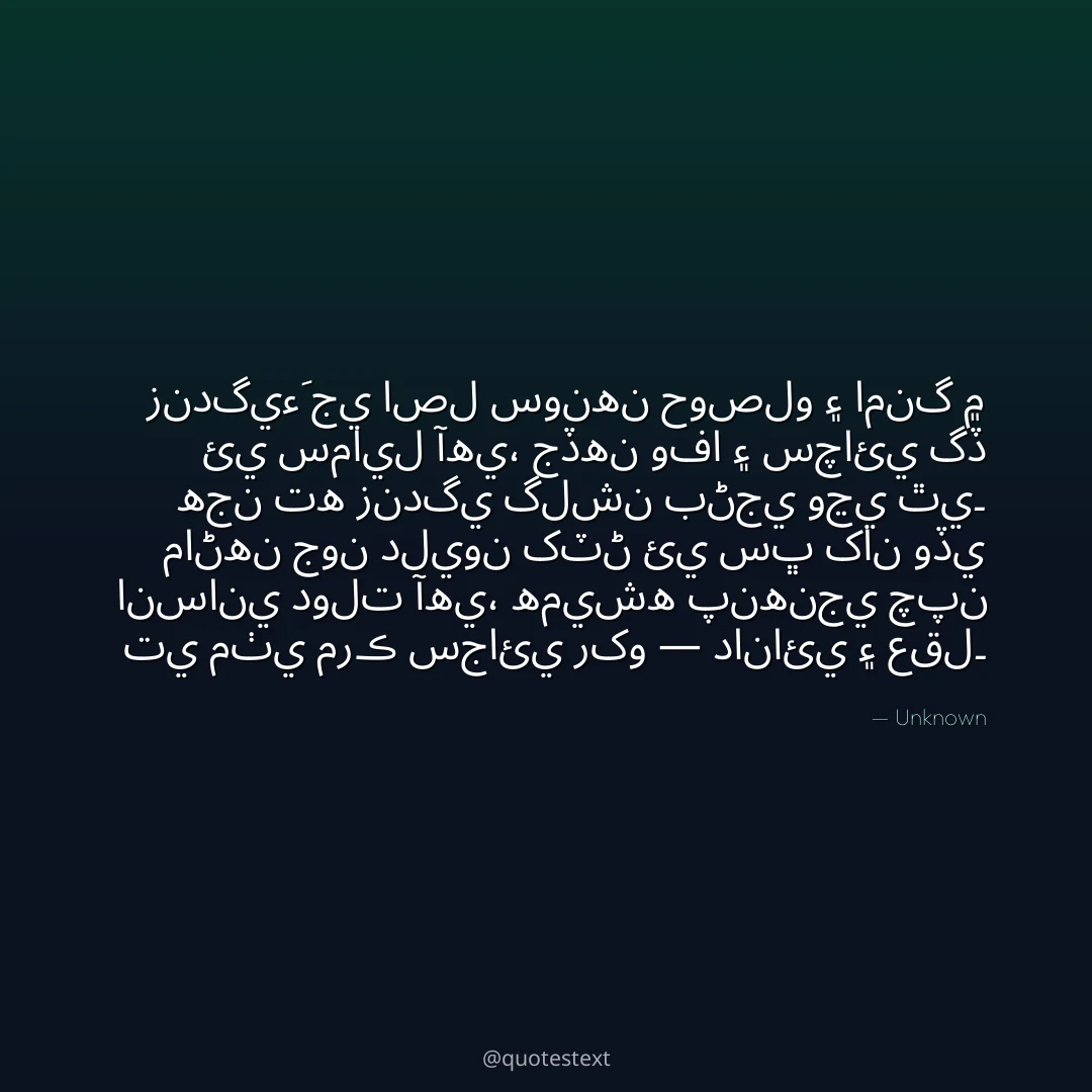 زندگيءَ جي اصل سونهن حوصلو ۽ امنگ ۾ ئي سمايل آهي،
جڏهن وفا ۽ سچائي گڏ هجن ته زندگي گلشن بڻجي وڃي ٿي۔
ماڻهن جون دليون کٽڻ ئي سڀ کان وڏي انساني دولت آهي،
هميشه پنهنجي چپن تي مٺي مرڪ سجائي رکو — دانائي ۽ عقل۔