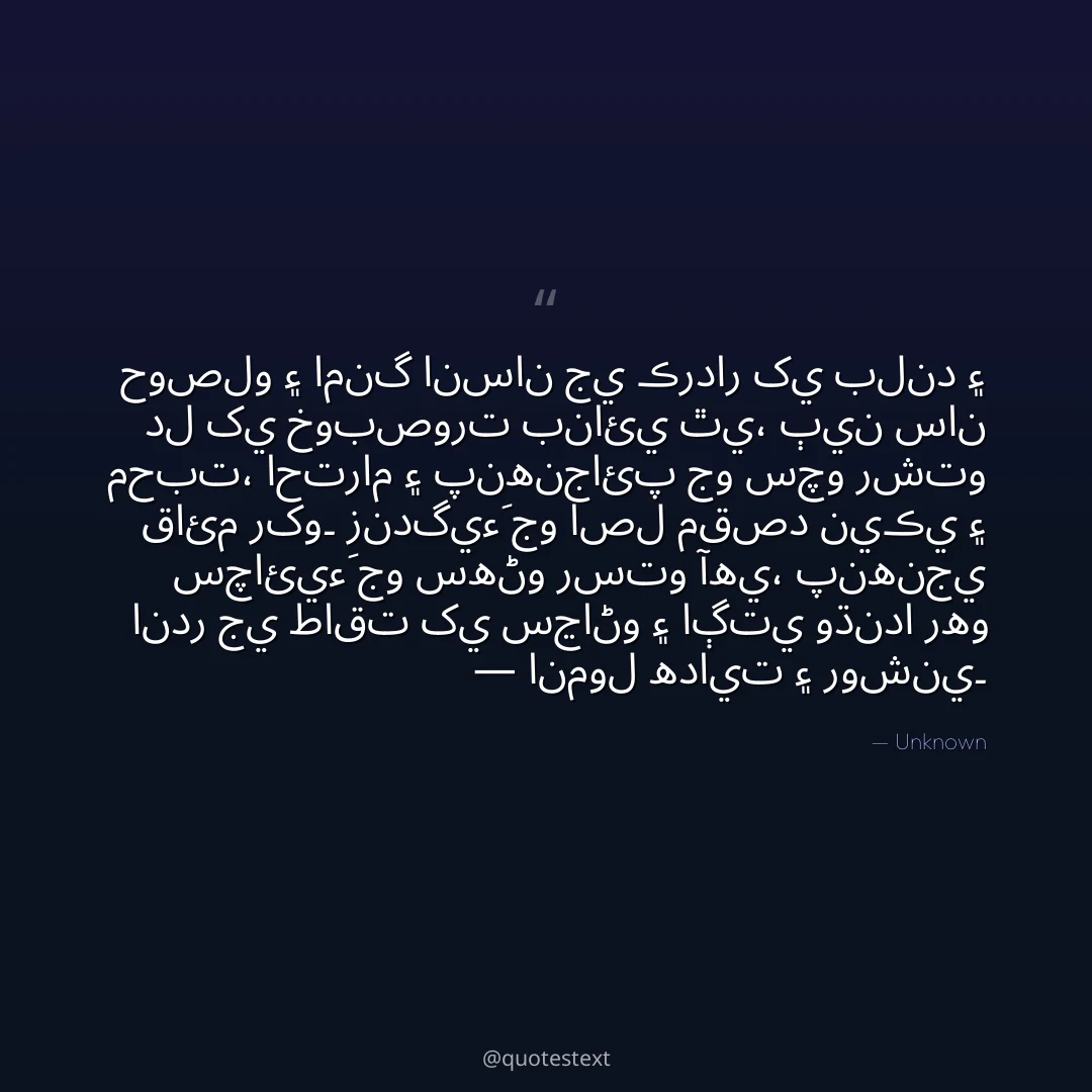 حوصلو ۽ امنگ انسان جي ڪردار کي بلند ۽ دل کي خوبصورت بنائي ٿي،
ٻين سان محبت، احترام ۽ پنهنجائپ جو سچو رشتو قائم رکو۔
زندگيءَ جو اصل مقصد نيڪي ۽ سچائيءَ جو سهڻو رستو آهي،
پنهنجي اندر جي طاقت کي سڃاڻو ۽ اڳتي وڌندا رهو — انمول هدايت ۽ روشني۔