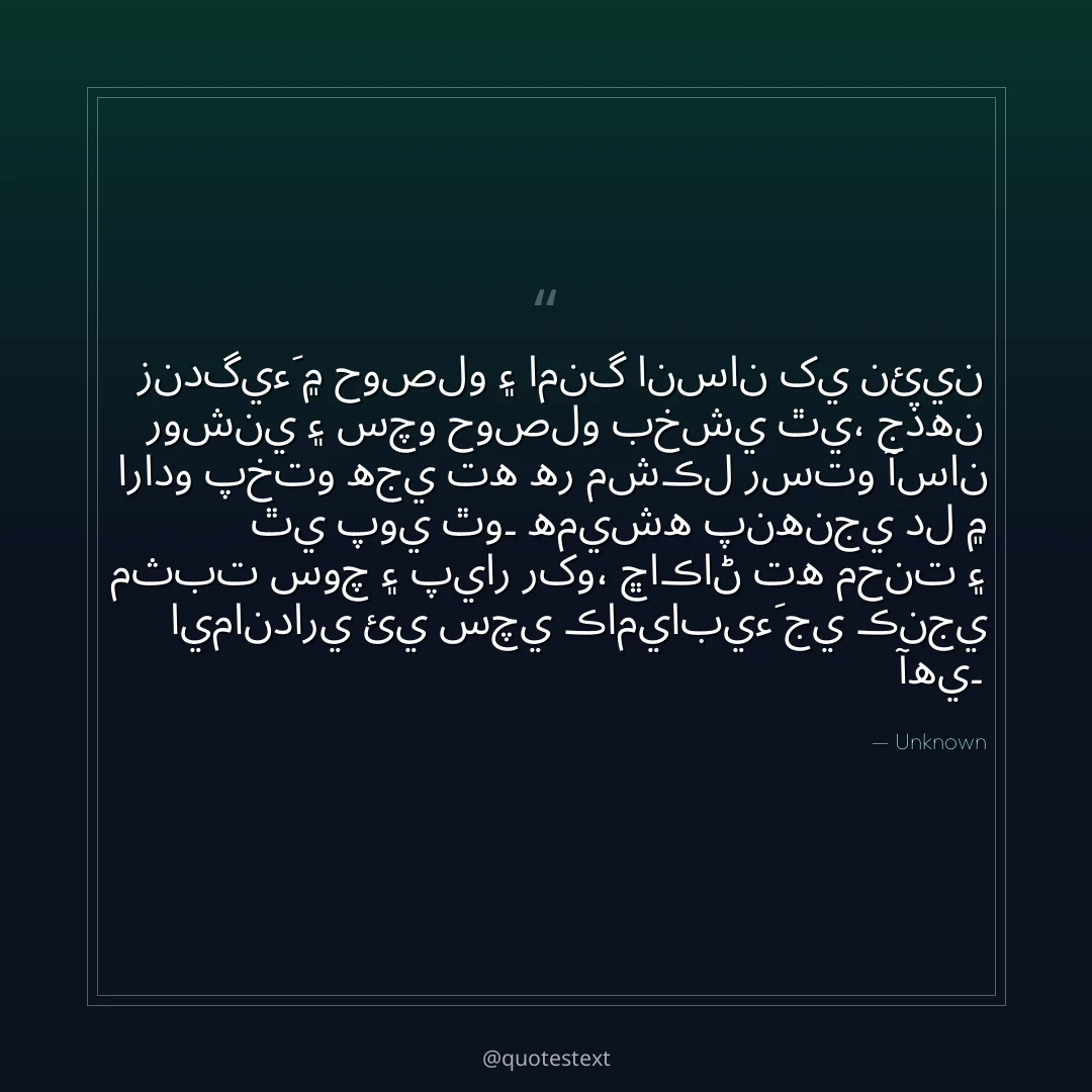 زندگيءَ ۾ حوصلو ۽ امنگ انسان کي نئين روشني ۽ سچو حوصلو بخشي ٿي،
جڏهن ارادو پختو هجي ته هر مشڪل رستو آسان ٿي پوي ٿو۔
هميشه پنهنجي دل ۾ مثبت سوچ ۽ پيار رکو،
ڇاڪاڻ ته محنت ۽ ايمانداري ئي سچي ڪاميابيءَ جي ڪنجي آهي۔