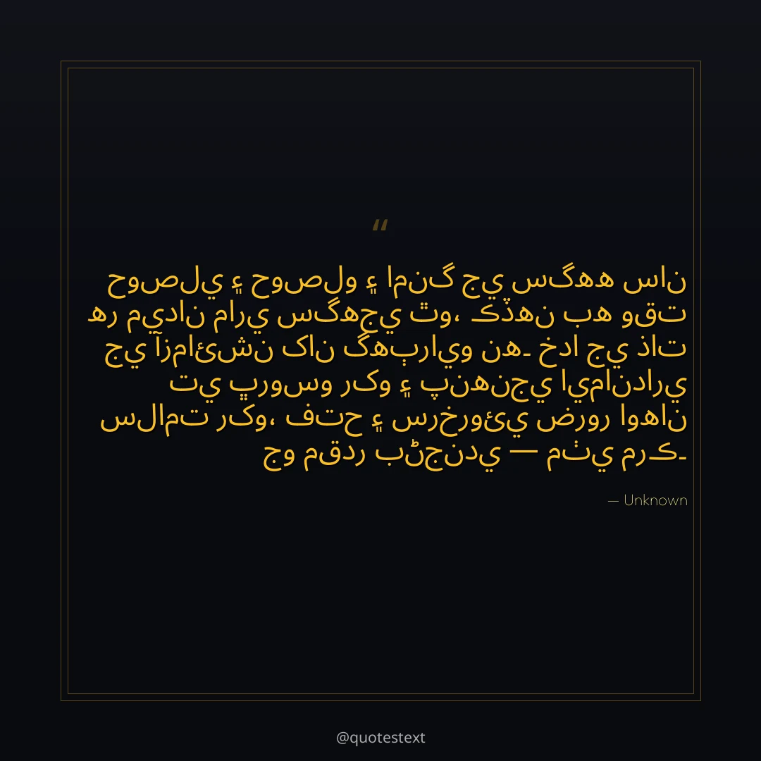 حوصلي ۽ حوصلو ۽ امنگ جي سگهه سان هر ميدان ماري سگهجي ٿو،
ڪڏهن به وقت جي آزمائشن کان گهٻرايو نه۔
خدا جي ذات تي ڀروسو رکو ۽ پنهنجي ايمانداري سلامت رکو،
فتح ۽ سرخروئي ضرور اوهان جو مقدر بڻجندي — مٺي مرڪ۔