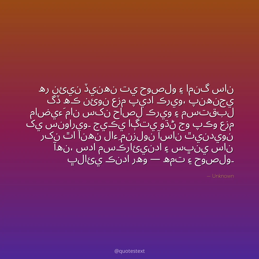 هر نئين ڏينهن تي حوصلو ۽ امنگ سان گڏ هڪ نئون عزم پيدا ڪريو،
پنهنجي ماضيءَ مان سکن حاصل ڪريو ۽ مستقبل کي سنواريو۔
جيڪي اڳتي وڌڻ جو پڪو عزم رکن ٿا انهن لاءِ منزلون آسان ٿينديون آهن،
سدا مسڪرائيندا ۽ سڀني سان ڀلائي ڪندا رهو — همت ۽ حوصلو۔