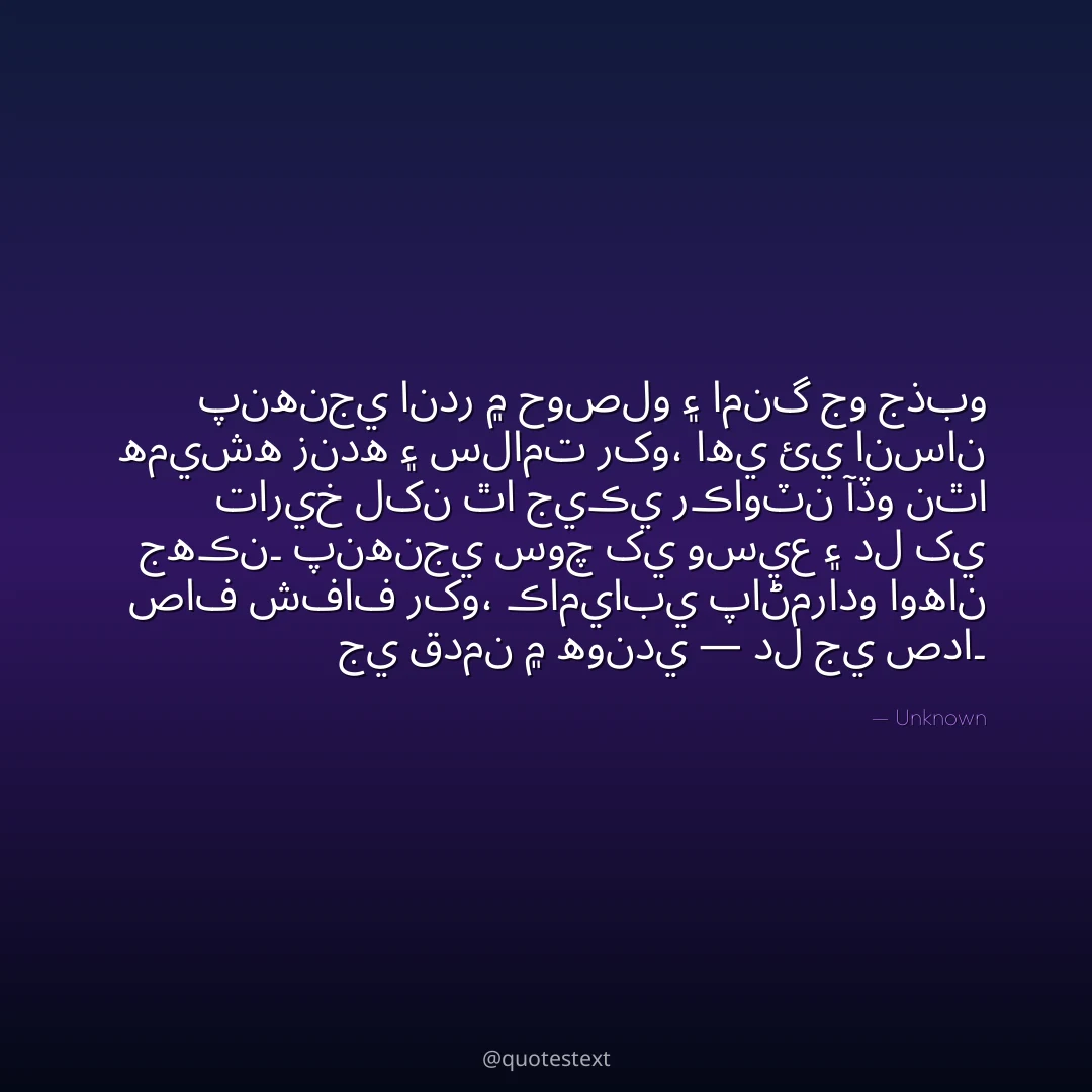 پنهنجي اندر ۾ حوصلو ۽ امنگ جو جذبو هميشه زنده ۽ سلامت رکو،
اهي ئي انسان تاريخ لکن ٿا جيڪي رڪاوٽن آڏو نٿا جهڪن۔
پنهنجي سوچ کي وسيع ۽ دل کي صاف شفاف رکو،
ڪاميابي پاڻمرادو اوهان جي قدمن ۾ هوندي — دل جي صدا۔
