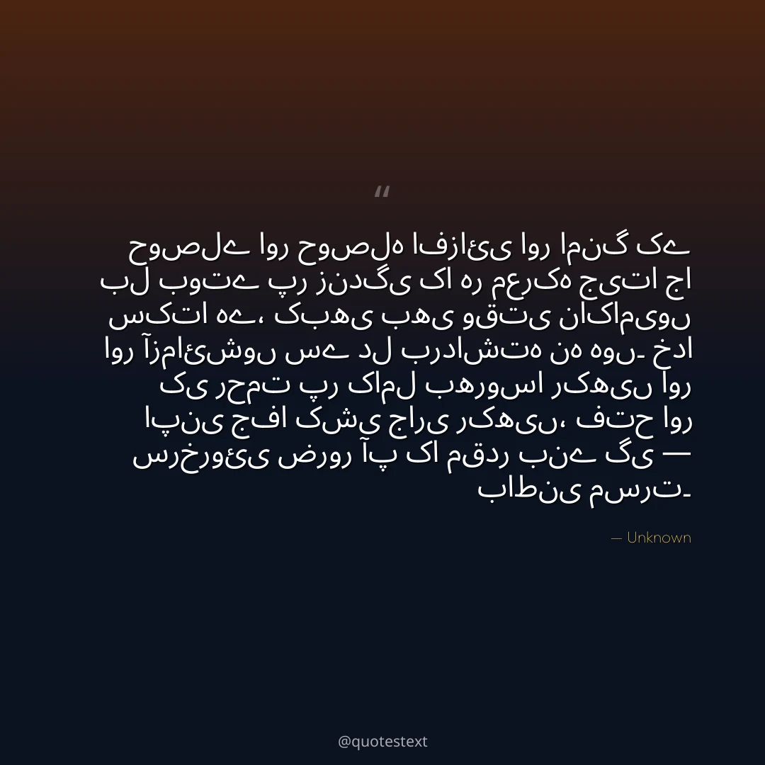 حوصلے اور حوصلہ افزائی اور امنگ کے بل بوتے پر زندگی کا ہر معرکہ جیتا جا سکتا ہے،
کبھی بھی وقتی ناکامیوں اور آزمائشوں سے دل برداشتہ نہ ہوں۔
خدا کی رحمت پر کامل بھروسا رکھیں اور اپنی جفا کشی جاری رکھیں،
فتح اور سرخروئی ضرور آپ کا مقدر بنے گی — باطنی مسرت۔
