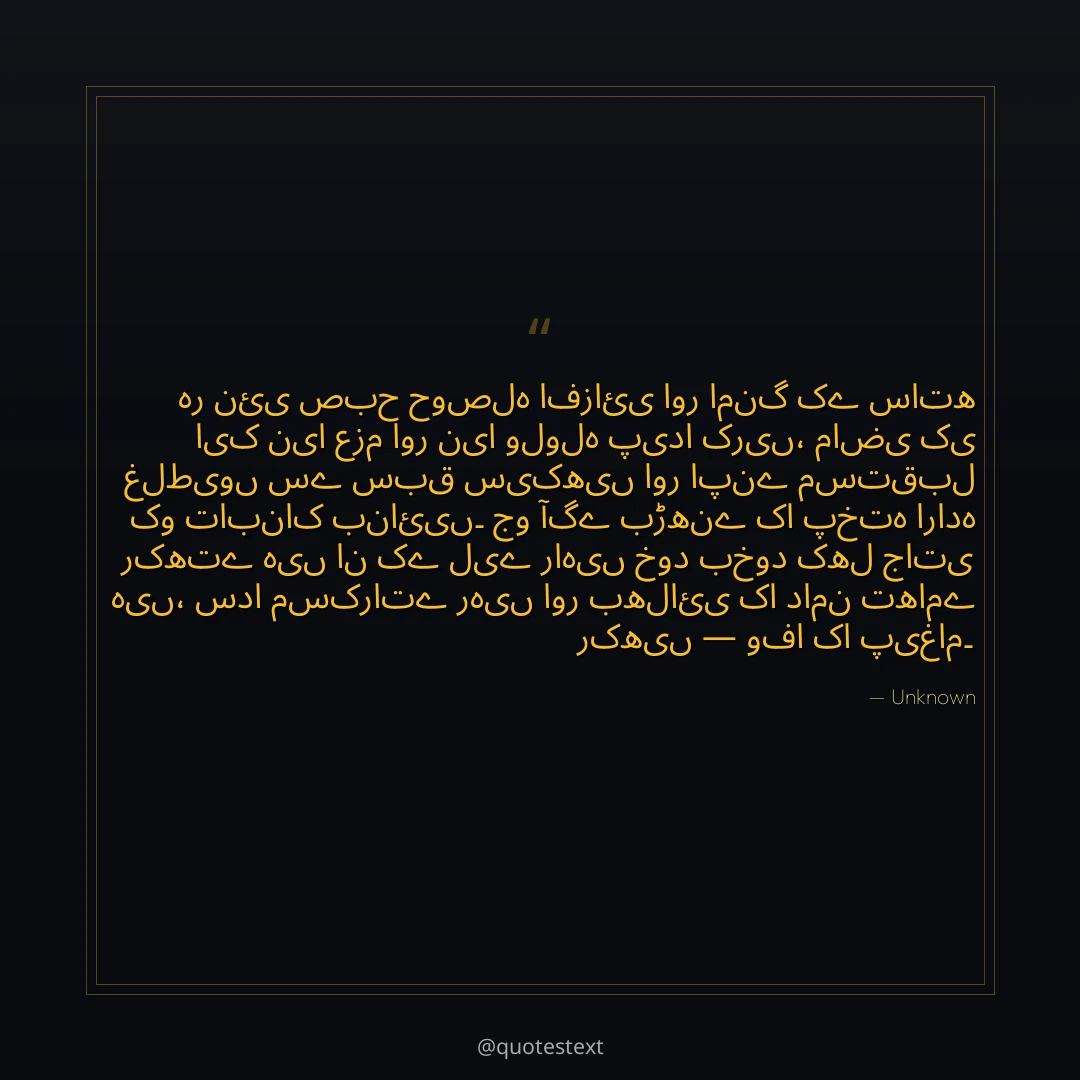 ہر نئی صبح حوصلہ افزائی اور امنگ کے ساتھ ایک نیا عزم اور نیا ولولہ پیدا کریں،
ماضی کی غلطیوں سے سبق سیکھیں اور اپنے مستقبل کو تابناک بنائیں۔
جو آگے بڑھنے کا پختہ ارادہ رکھتے ہیں ان کے لیے راہیں خود بخود کھل جاتی ہیں،
سدا مسکراتے رہیں اور بھلائی کا دامن تھامے رکھیں — وفا کا پیغام۔