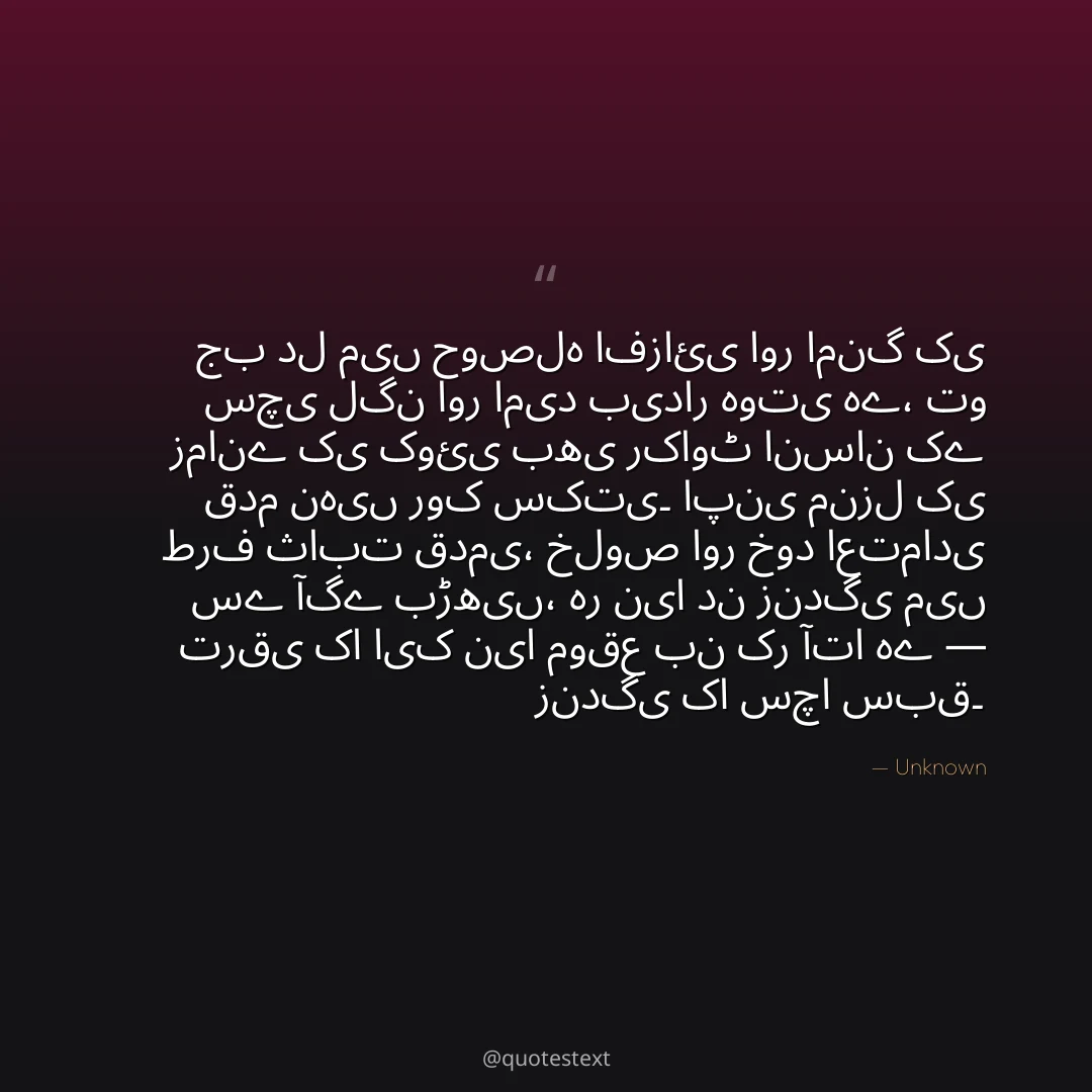 جب دل میں حوصلہ افزائی اور امنگ کی سچی لگن اور امید بیدار ہوتی ہے،
تو زمانے کی کوئی بھی رکاوٹ انسان کے قدم نہیں روک سکتی۔
اپنی منزل کی طرف ثابت قدمی، خلوص اور خود اعتمادی سے آگے بڑھیں،
ہر نیا دن زندگی میں ترقی کا ایک نیا موقع بن کر آتا ہے — زندگی کا سچا سبق۔