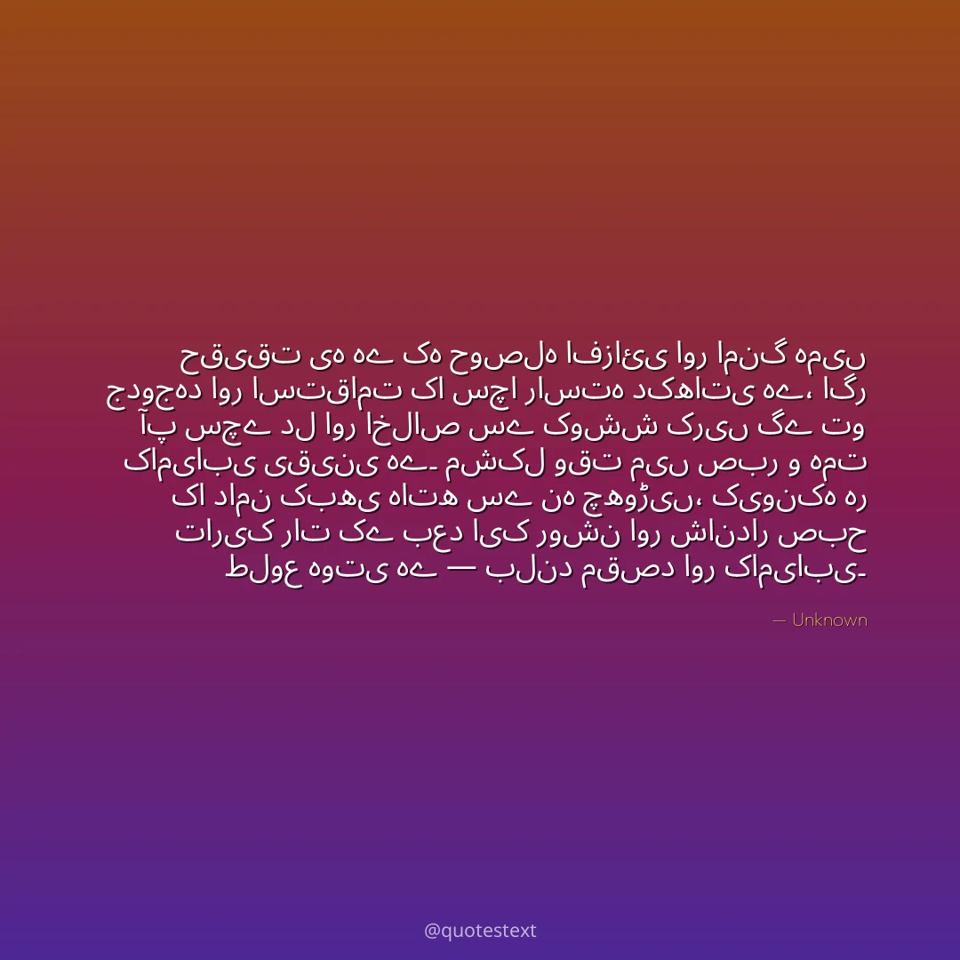 حقیقت یہ ہے کہ حوصلہ افزائی اور امنگ ہمیں جدوجہد اور استقامت کا سچا راستہ دکھاتی ہے،
اگر آپ سچے دل اور اخلاص سے کوشش کریں گے تو کامیابی یقینی ہے۔
مشکل وقت میں صبر و ہمت کا دامن کبھی ہاتھ سے نہ چھوڑیں،
کیونکہ ہر تاریک رات کے بعد ایک روشن اور شاندار صبح طلوع ہوتی ہے — بلند مقصد اور کامیابی۔