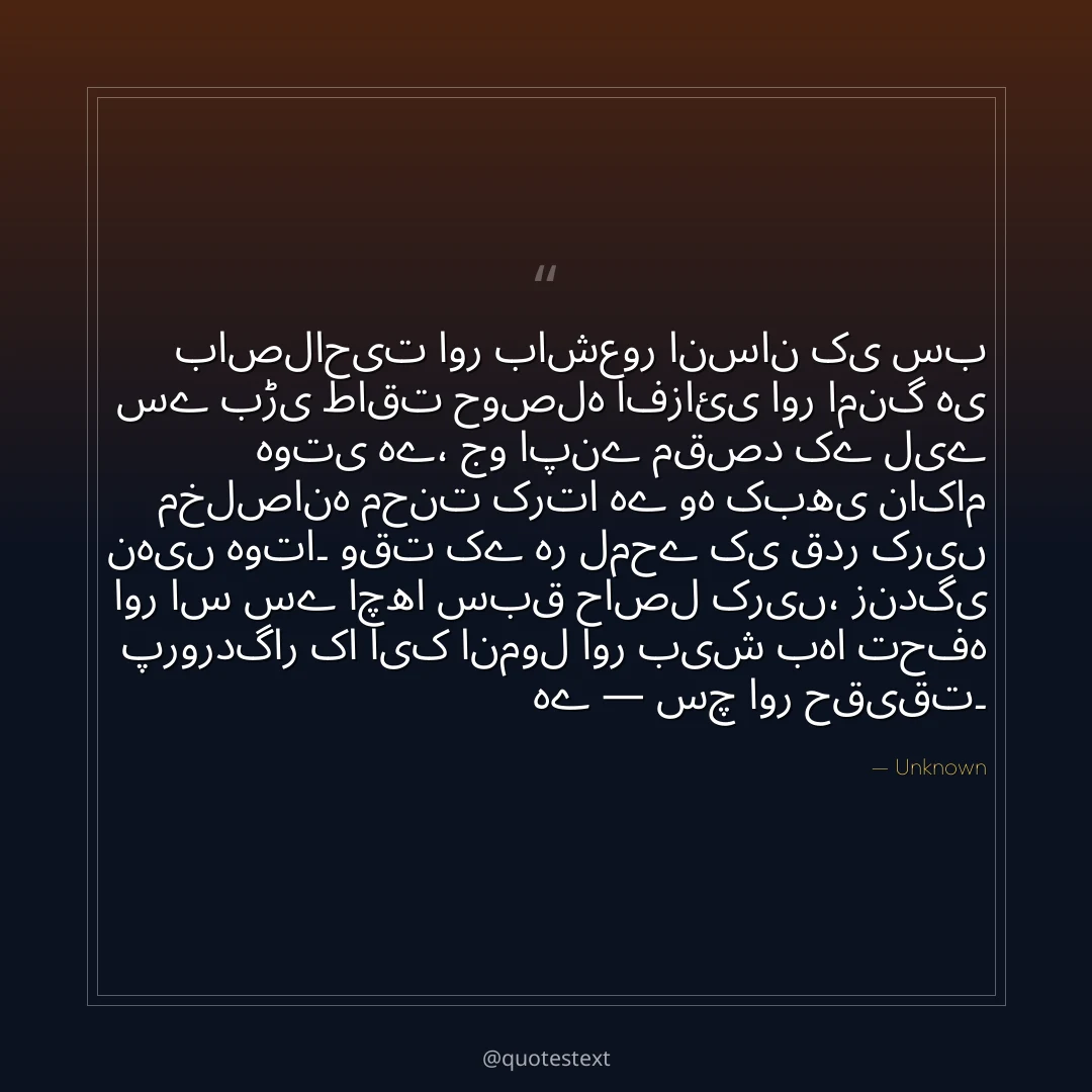 باصلاحیت اور باشعور انسان کی سب سے بڑی طاقت حوصلہ افزائی اور امنگ ہی ہوتی ہے،
جو اپنے مقصد کے لیے مخلصانہ محنت کرتا ہے وہ کبھی ناکام نہیں ہوتا۔
وقت کے ہر لمحے کی قدر کریں اور اس سے اچھا سبق حاصل کریں،
زندگی پروردگار کا ایک انمول اور بیش بہا تحفہ ہے — سچ اور حقیقت۔