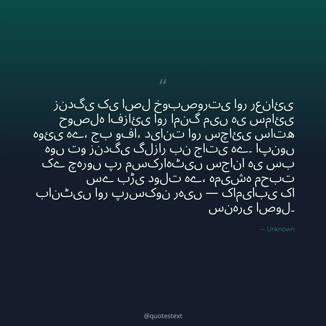 زندگی کی اصل خوبصورتی اور رعنائی حوصلہ افزائی اور امنگ میں ہی سمائی ہوئی ہے،
جب وفا، دیانت اور سچائی ساتھ ہوں تو زندگی گلزار بن جاتی ہے۔
اپنوں کے چہروں پر مسکراہٹیں سجانا ہی سب سے بڑی دولت ہے،
ہمیشہ محبت بانٹیں اور پرسکون رہیں — کامیابی کا سنہری اصول۔