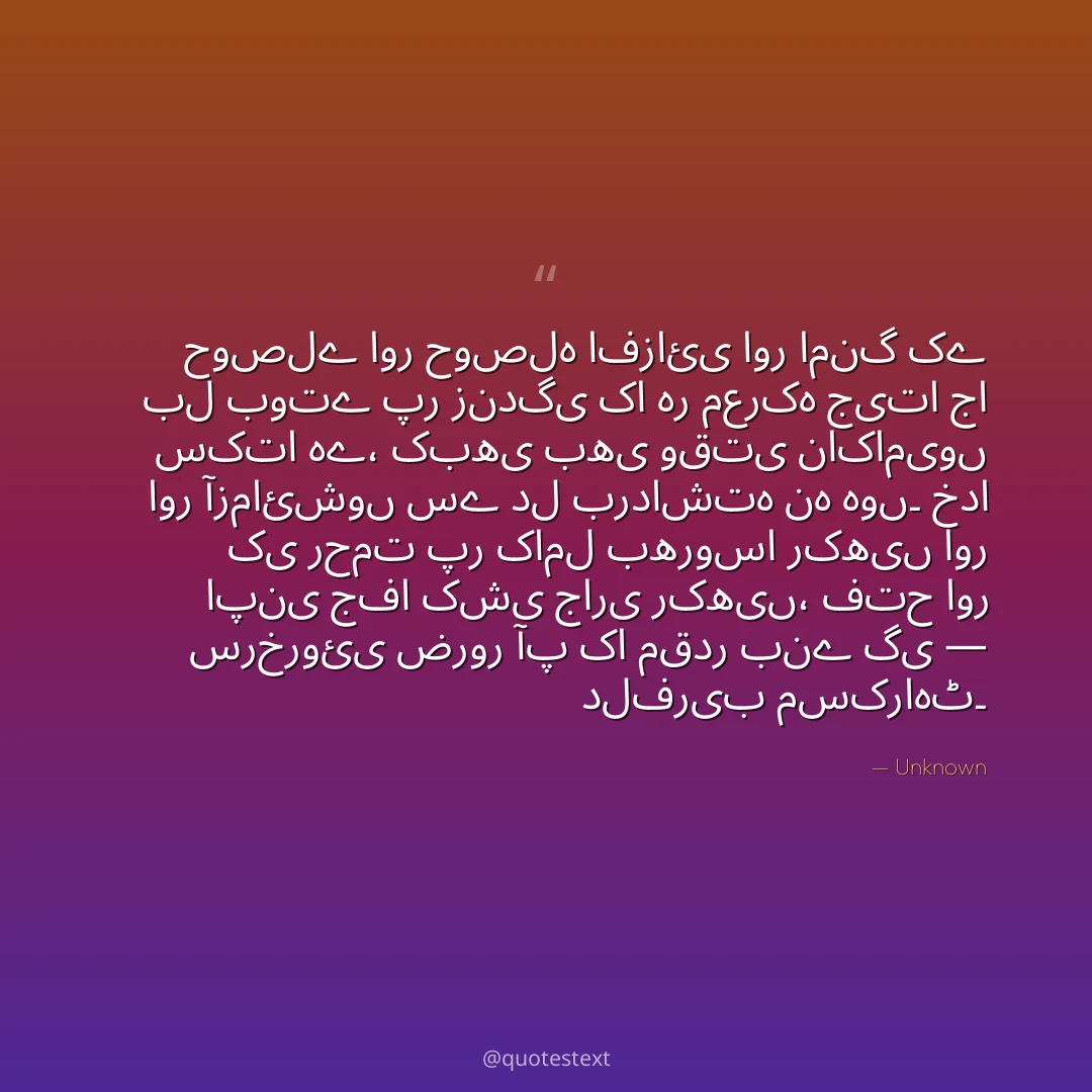 حوصلے اور حوصلہ افزائی اور امنگ کے بل بوتے پر زندگی کا ہر معرکہ جیتا جا سکتا ہے،
کبھی بھی وقتی ناکامیوں اور آزمائشوں سے دل برداشتہ نہ ہوں۔
خدا کی رحمت پر کامل بھروسا رکھیں اور اپنی جفا کشی جاری رکھیں،
فتح اور سرخروئی ضرور آپ کا مقدر بنے گی — دلفریب مسکراہٹ۔