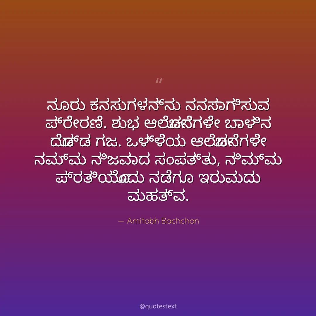 ನೂರು ಕನಸುಗಳನ್ನು ನನಸಾಗಿಸುವ ಪ್ರೇರಣೆ.
ಶುಭ ಆಲೋಚನೆಗಳೇ ಬಾಳಿನ ದೊಡ್ಡ ಗಜ.
ಒಳ್ಳೆಯ ಆಲೋಚನೆಗಳೇ ನಮ್ಮ ನಿಜವಾದ ಸಂಪತ್ತು,
ನಿಮ್ಮ ಪ್ರತಿಯೊಂದು ನಡೆಗೂ ಇರುವುದು ಮಹತ್ವ.