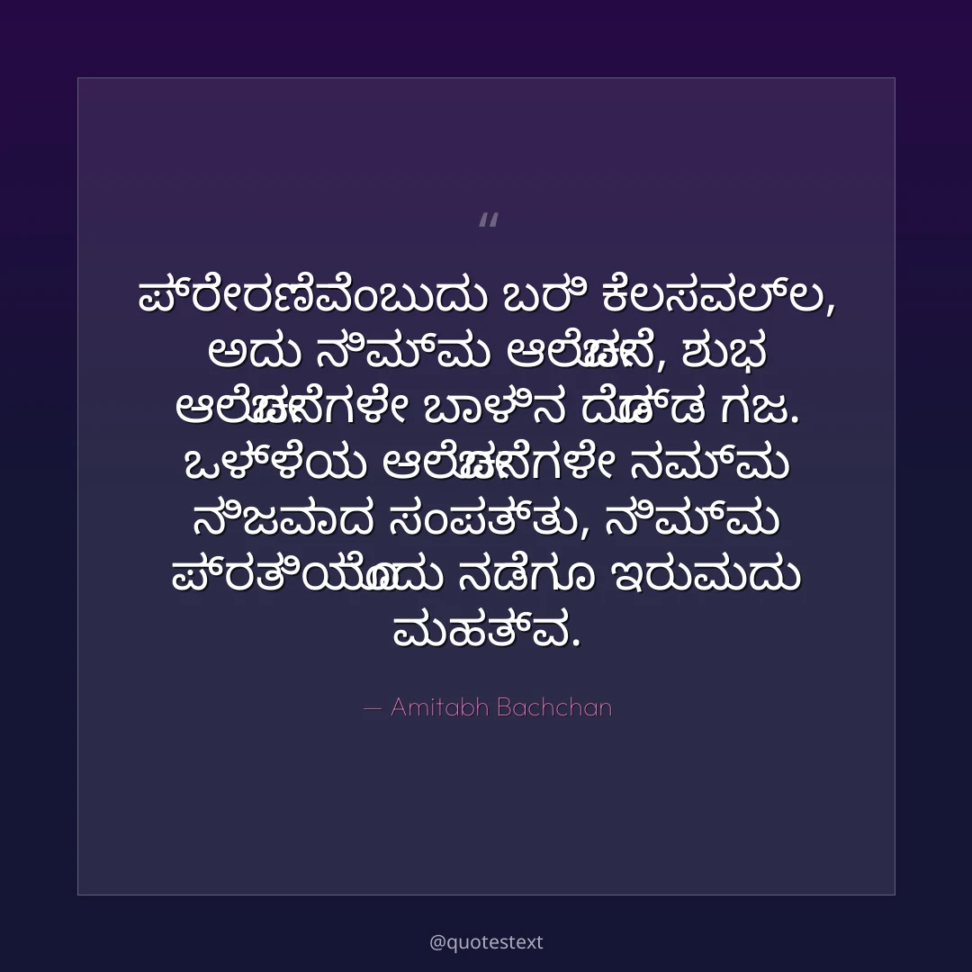 ಪ್ರೇರಣೆವೆಂಬುದು ಬರಿ ಕೆಲಸವಲ್ಲ, ಅದು ನಿಮ್ಮ ಆಲೋಚನೆ,
ಶುಭ ಆಲೋಚನೆಗಳೇ ಬಾಳಿನ ದೊಡ್ಡ ಗಜ.
ಒಳ್ಳೆಯ ಆಲೋಚನೆಗಳೇ ನಮ್ಮ ನಿಜವಾದ ಸಂಪತ್ತು,
ನಿಮ್ಮ ಪ್ರತಿಯೊಂದು ನಡೆಗೂ ಇರುವುದು ಮಹತ್ವ.