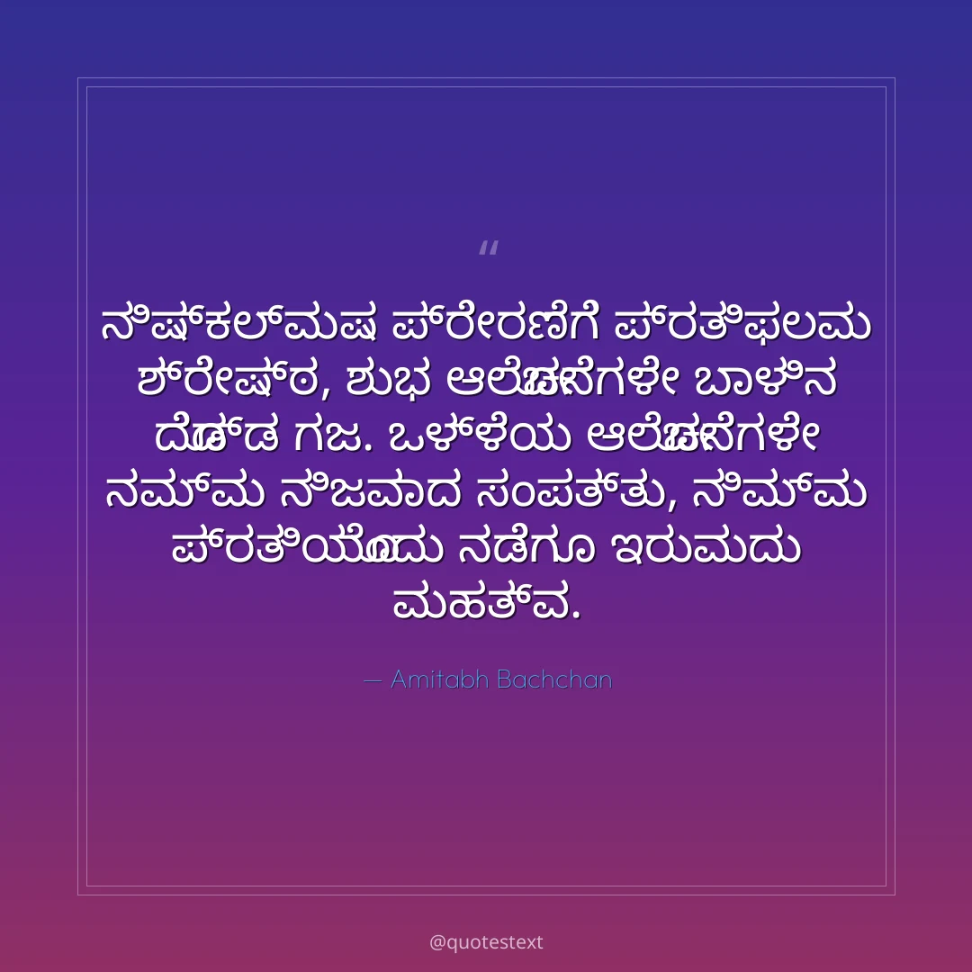 ನಿಷ್ಕಲ್ಮಷ ಪ್ರೇರಣೆಗೆ ಪ್ರತಿಫಲವು ಶ್ರೇಷ್ಠ,
ಶುಭ ಆಲೋಚನೆಗಳೇ ಬಾಳಿನ ದೊಡ್ಡ ಗಜ.
ಒಳ್ಳೆಯ ಆಲೋಚನೆಗಳೇ ನಮ್ಮ ನಿಜವಾದ ಸಂಪತ್ತು,
ನಿಮ್ಮ ಪ್ರತಿಯೊಂದು ನಡೆಗೂ ಇರುವುದು ಮಹತ್ವ.