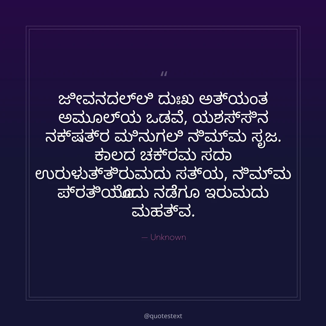 ಜೀವನದಲ್ಲಿ ದುಃಖ ಅತ್ಯಂತ ಅಮೂಲ್ಯ ಒಡವೆ,
ಯಶಸ್ಸಿನ ನಕ್ಷತ್ರ ಮಿನುಗಲಿ ನಿಮ್ಮ ಸೃಜ.
ಕಾಲದ ಚಕ್ರವು ಸದಾ ಉರುಳುತ್ತಿರುವುದು ಸತ್ಯ,
ನಿಮ್ಮ ಪ್ರತಿಯೊಂದು ನಡೆಗೂ ಇರುವುದು ಮಹತ್ವ.