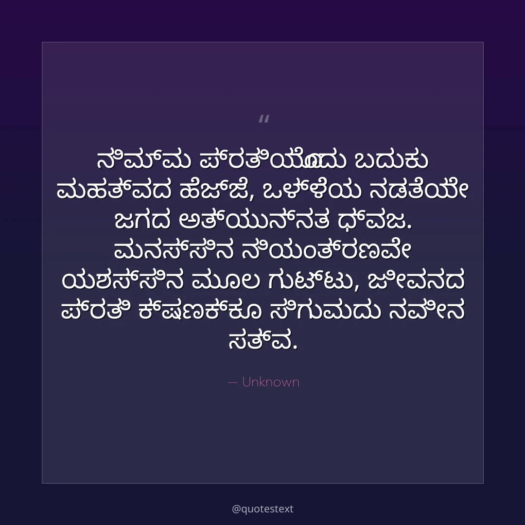 ನಿಮ್ಮ ಪ್ರತಿಯೊಂದು ಬದುಕು ಮಹತ್ವದ ಹೆಜ್ಜೆ,
ಒಳ್ಳೆಯ ನಡತೆಯೇ ಜಗದ ಅತ್ಯುನ್ನತ ಧ್ವಜ.
ಮನಸ್ಸಿನ ನಿಯಂತ್ರಣವೇ ಯಶಸ್ಸಿನ ಮೂಲ ಗುಟ್ಟು,
ಜೀವನದ ಪ್ರತಿ ಕ್ಷಣಕ್ಕೂ ಸಿಗುವುದು ನವೀನ ಸತ್ವ.