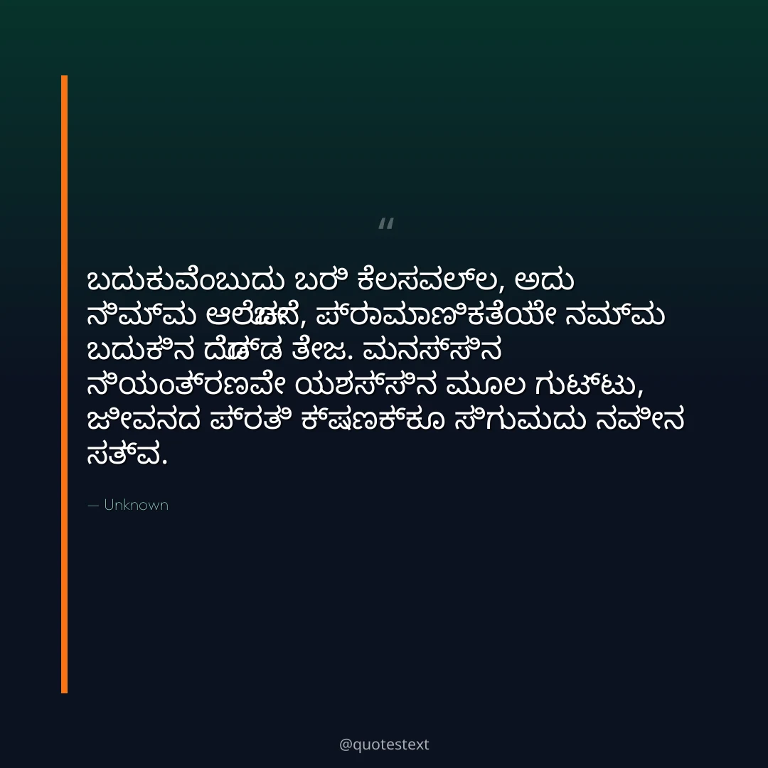 ಬದುಕುವೆಂಬುದು ಬರಿ ಕೆಲಸವಲ್ಲ, ಅದು ನಿಮ್ಮ ಆಲೋಚನೆ,
ಪ್ರಾಮಾಣಿಕತೆಯೇ ನಮ್ಮ ಬದುಕಿನ ದೊಡ್ಡ ತೇಜ.
ಮನಸ್ಸಿನ ನಿಯಂತ್ರಣವೇ ಯಶಸ್ಸಿನ ಮೂಲ ಗುಟ್ಟು,
ಜೀವನದ ಪ್ರತಿ ಕ್ಷಣಕ್ಕೂ ಸಿಗುವುದು ನವೀನ ಸತ್ವ.