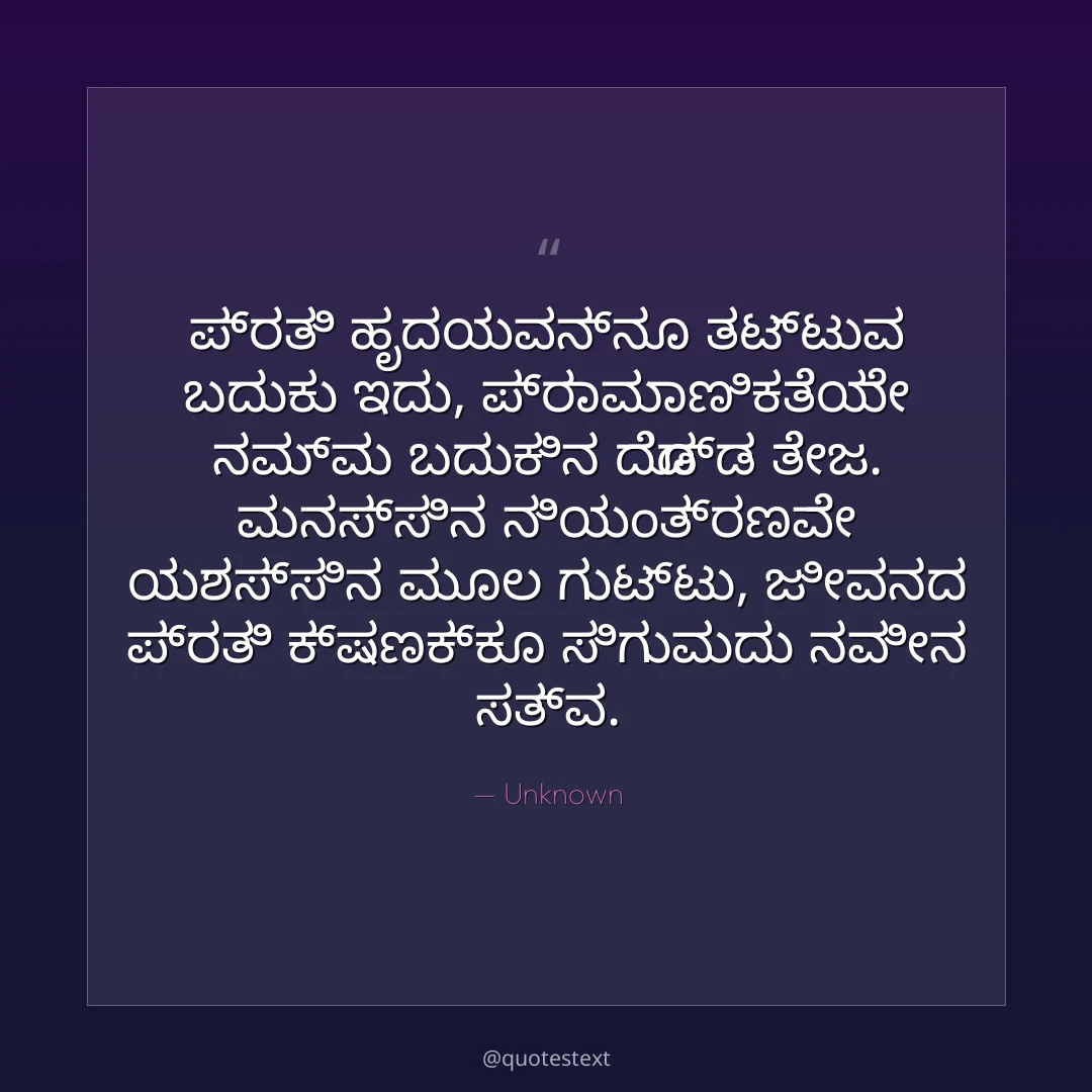 ಪ್ರತಿ ಹೃದಯವನ್ನೂ ತಟ್ಟುವ ಬದುಕು ಇದು,
ಪ್ರಾಮಾಣಿಕತೆಯೇ ನಮ್ಮ ಬದುಕಿನ ದೊಡ್ಡ ತೇಜ.
ಮನಸ್ಸಿನ ನಿಯಂತ್ರಣವೇ ಯಶಸ್ಸಿನ ಮೂಲ ಗುಟ್ಟು,
ಜೀವನದ ಪ್ರತಿ ಕ್ಷಣಕ್ಕೂ ಸಿಗುವುದು ನವೀನ ಸತ್ವ.