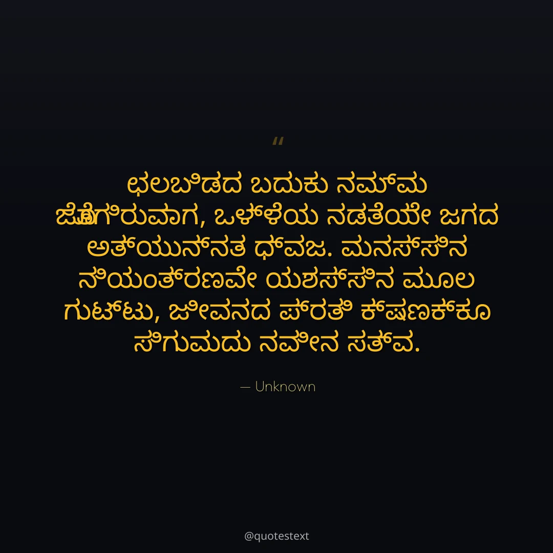 ಛಲಬಿಡದ ಬದುಕು ನಮ್ಮ ಜೊತೆಗಿರುವಾಗ,
ಒಳ್ಳೆಯ ನಡತೆಯೇ ಜಗದ ಅತ್ಯುನ್ನತ ಧ್ವಜ.
ಮನಸ್ಸಿನ ನಿಯಂತ್ರಣವೇ ಯಶಸ್ಸಿನ ಮೂಲ ಗುಟ್ಟು,
ಜೀವನದ ಪ್ರತಿ ಕ್ಷಣಕ್ಕೂ ಸಿಗುವುದು ನವೀನ ಸತ್ವ.