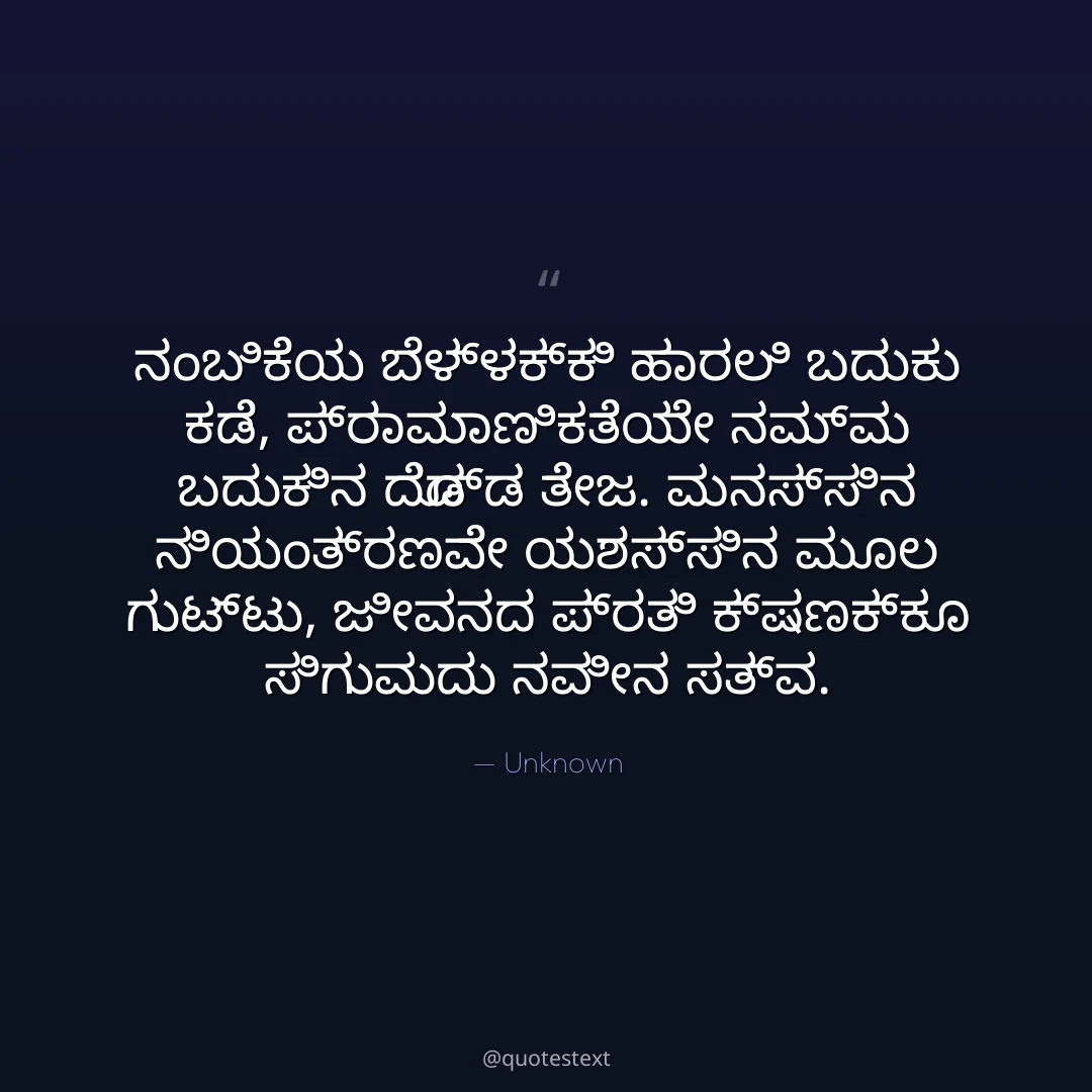 ನಂಬಿಕೆಯ ಬೆಳ್ಳಕ್ಕಿ ಹಾರಲಿ ಬದುಕು ಕಡೆ,
ಪ್ರಾಮಾಣಿಕತೆಯೇ ನಮ್ಮ ಬದುಕಿನ ದೊಡ್ಡ ತೇಜ.
ಮನಸ್ಸಿನ ನಿಯಂತ್ರಣವೇ ಯಶಸ್ಸಿನ ಮೂಲ ಗುಟ್ಟು,
ಜೀವನದ ಪ್ರತಿ ಕ್ಷಣಕ್ಕೂ ಸಿಗುವುದು ನವೀನ ಸತ್ವ.