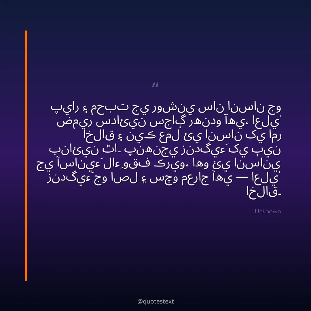 پيار ۽ محبت جي روشني سان انسان جو ضمير سدائين سجاڳ رهندو آهي،
اعليٰ اخلاق ۽ نيڪ عمل ئي انسان کي امر بنائين ٿا۔
پنهنجي زندگيءَ کي ٻين جي آسانيءَ لاءِ وقف ڪريو،
اهو ئي انساني زندگيءَ جو اصل ۽ سچو معراج آهي — اعليٰ اخلاق۔