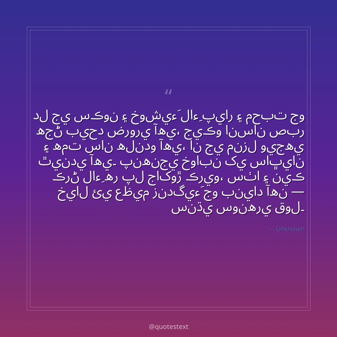 دل جي سڪون ۽ خوشيءَ لاءِ پيار ۽ محبت جو هجڻ بيحد ضروري آهي،
جيڪو انسان صبر ۽ همت سان هلندو آهي، ان جي منزل ويجهي ٿيندي آهي۔
پنهنجي خوابن کي ساڀيان ڪرڻ لاءِ هر پل جاکوڙ ڪريو،
سٺا ۽ نيڪ خيال ئي عظيم زندگيءَ جو بنياد آهن — سنڌي سونهري قول۔