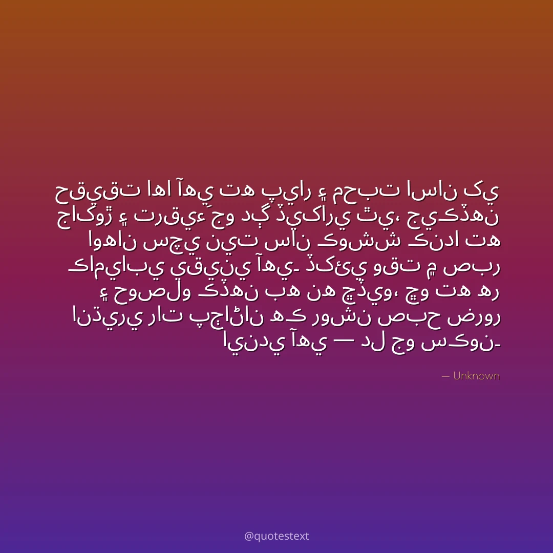 حقيقت اها آهي ته پيار ۽ محبت اسان کي جاکوڙ ۽ ترقيءَ جو دڳ ڏيکاري ٿي،
جيڪڏهن اوهان سچي نيت سان ڪوشش ڪندا ته ڪاميابي يقيني آهي۔
ڏکئي وقت ۾ صبر ۽ حوصلو ڪڏهن به نه ڇڏيو،
ڇو ته هر انڌيري رات پڄاڻان هڪ روشن صبح ضرور ايندي آهي — دل جو سڪون۔