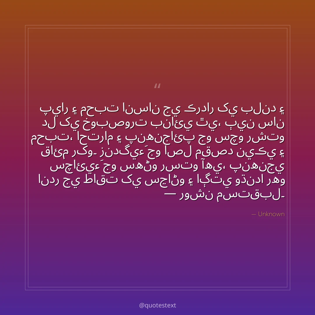 پيار ۽ محبت انسان جي ڪردار کي بلند ۽ دل کي خوبصورت بنائي ٿي،
ٻين سان محبت، احترام ۽ پنهنجائپ جو سچو رشتو قائم رکو۔
زندگيءَ جو اصل مقصد نيڪي ۽ سچائيءَ جو سهڻو رستو آهي،
پنهنجي اندر جي طاقت کي سڃاڻو ۽ اڳتي وڌندا رهو — روشن مستقبل۔