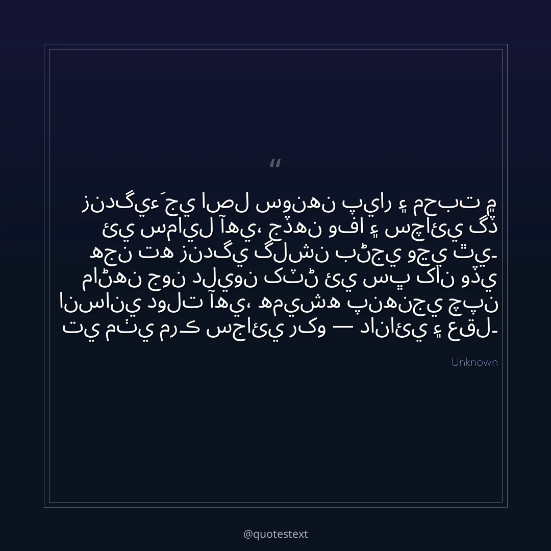 زندگيءَ جي اصل سونهن پيار ۽ محبت ۾ ئي سمايل آهي،
جڏهن وفا ۽ سچائي گڏ هجن ته زندگي گلشن بڻجي وڃي ٿي۔
ماڻهن جون دليون کٽڻ ئي سڀ کان وڏي انساني دولت آهي،
هميشه پنهنجي چپن تي مٺي مرڪ سجائي رکو — دانائي ۽ عقل۔
