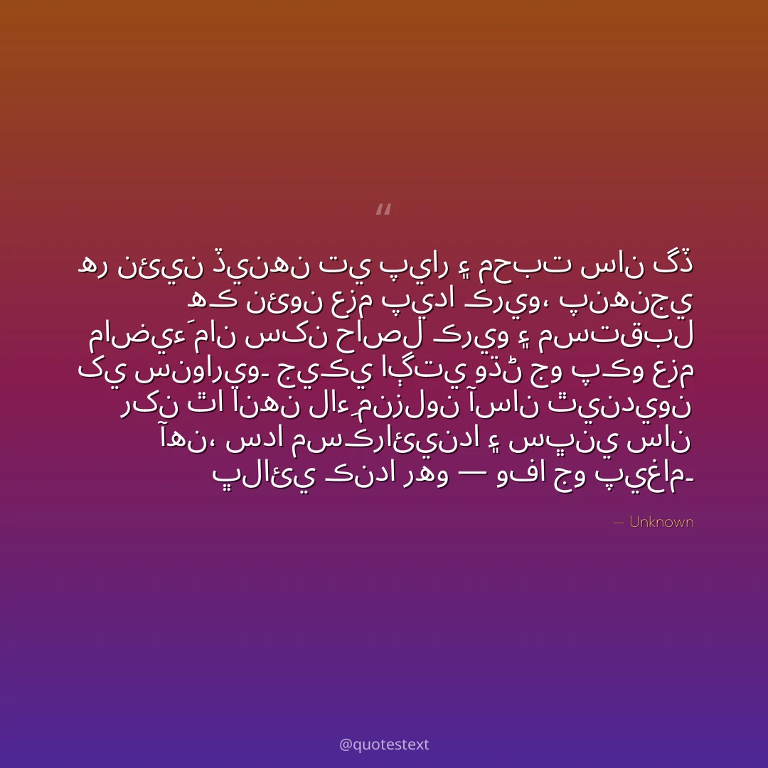 هر نئين ڏينهن تي پيار ۽ محبت سان گڏ هڪ نئون عزم پيدا ڪريو،
پنهنجي ماضيءَ مان سکن حاصل ڪريو ۽ مستقبل کي سنواريو۔
جيڪي اڳتي وڌڻ جو پڪو عزم رکن ٿا انهن لاءِ منزلون آسان ٿينديون آهن،
سدا مسڪرائيندا ۽ سڀني سان ڀلائي ڪندا رهو — وفا جو پيغام۔