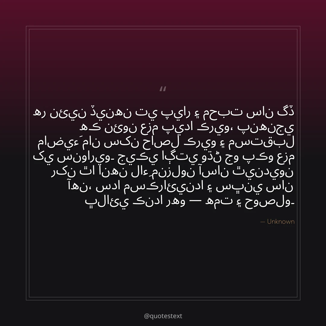 هر نئين ڏينهن تي پيار ۽ محبت سان گڏ هڪ نئون عزم پيدا ڪريو،
پنهنجي ماضيءَ مان سکن حاصل ڪريو ۽ مستقبل کي سنواريو۔
جيڪي اڳتي وڌڻ جو پڪو عزم رکن ٿا انهن لاءِ منزلون آسان ٿينديون آهن،
سدا مسڪرائيندا ۽ سڀني سان ڀلائي ڪندا رهو — همت ۽ حوصلو۔