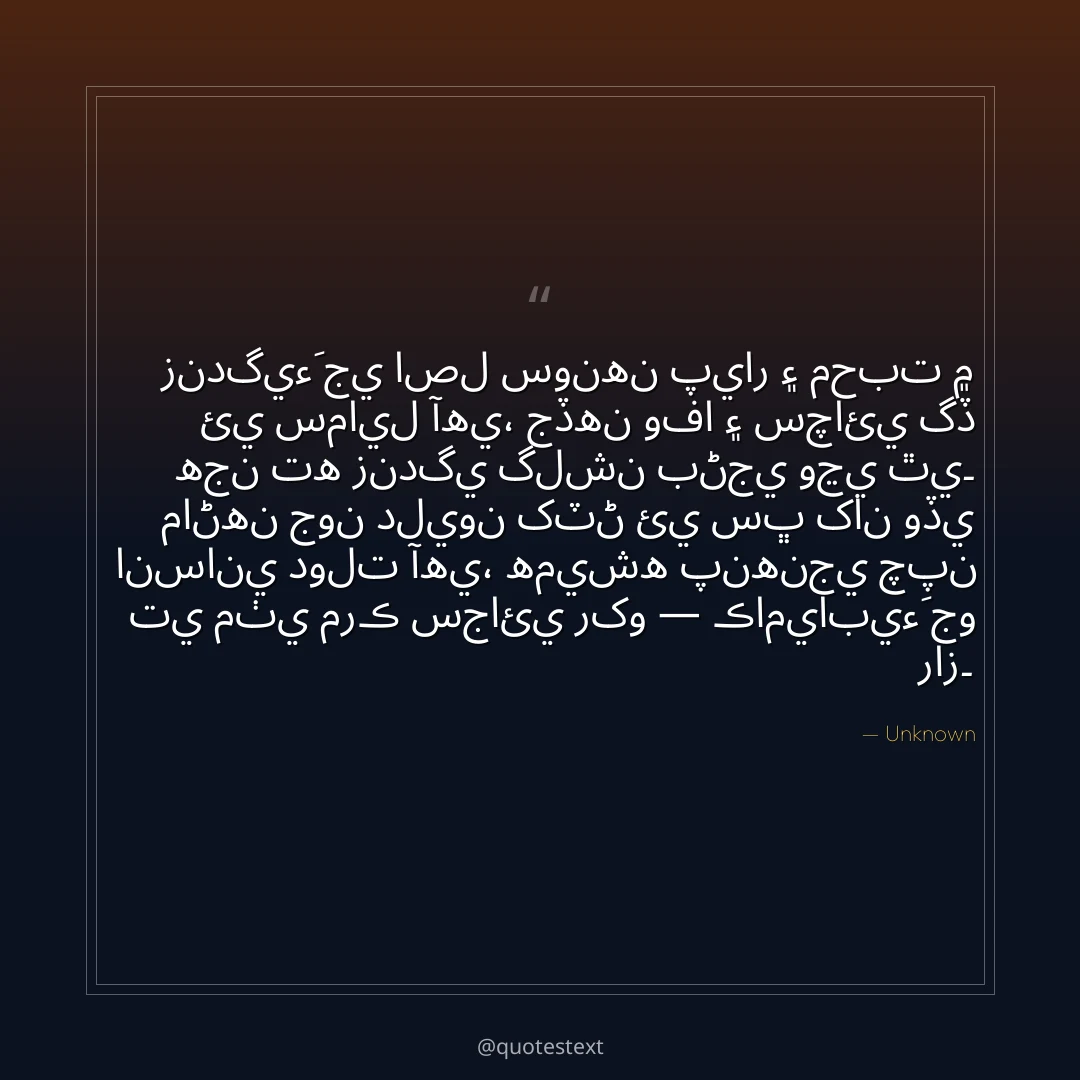 زندگيءَ جي اصل سونهن پيار ۽ محبت ۾ ئي سمايل آهي،
جڏهن وفا ۽ سچائي گڏ هجن ته زندگي گلشن بڻجي وڃي ٿي۔
ماڻهن جون دليون کٽڻ ئي سڀ کان وڏي انساني دولت آهي،
هميشه پنهنجي چپن تي مٺي مرڪ سجائي رکو — ڪاميابيءَ جو راز۔