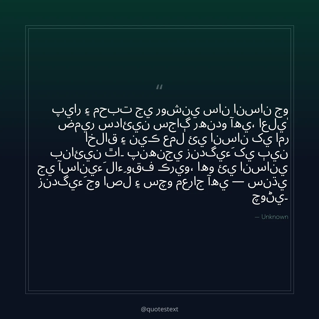 پيار ۽ محبت جي روشني سان انسان جو ضمير سدائين سجاڳ رهندو آهي،
اعليٰ اخلاق ۽ نيڪ عمل ئي انسان کي امر بنائين ٿا۔
پنهنجي زندگيءَ کي ٻين جي آسانيءَ لاءِ وقف ڪريو،
اهو ئي انساني زندگيءَ جو اصل ۽ سچو معراج آهي — سنڌي چوڻي۔
