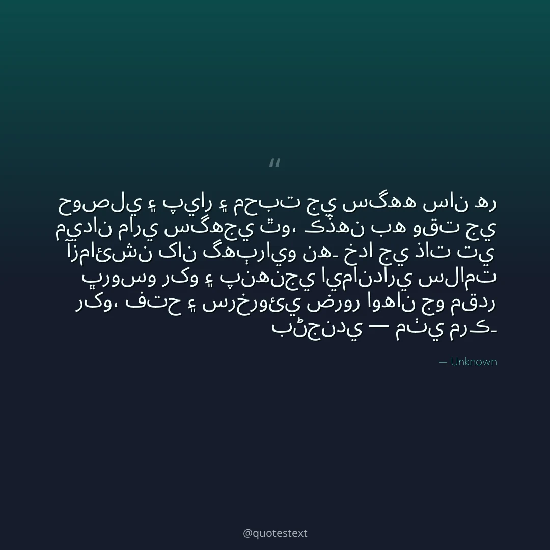 حوصلي ۽ پيار ۽ محبت جي سگهه سان هر ميدان ماري سگهجي ٿو،
ڪڏهن به وقت جي آزمائشن کان گهٻرايو نه۔
خدا جي ذات تي ڀروسو رکو ۽ پنهنجي ايمانداري سلامت رکو،
فتح ۽ سرخروئي ضرور اوهان جو مقدر بڻجندي — مٺي مرڪ۔