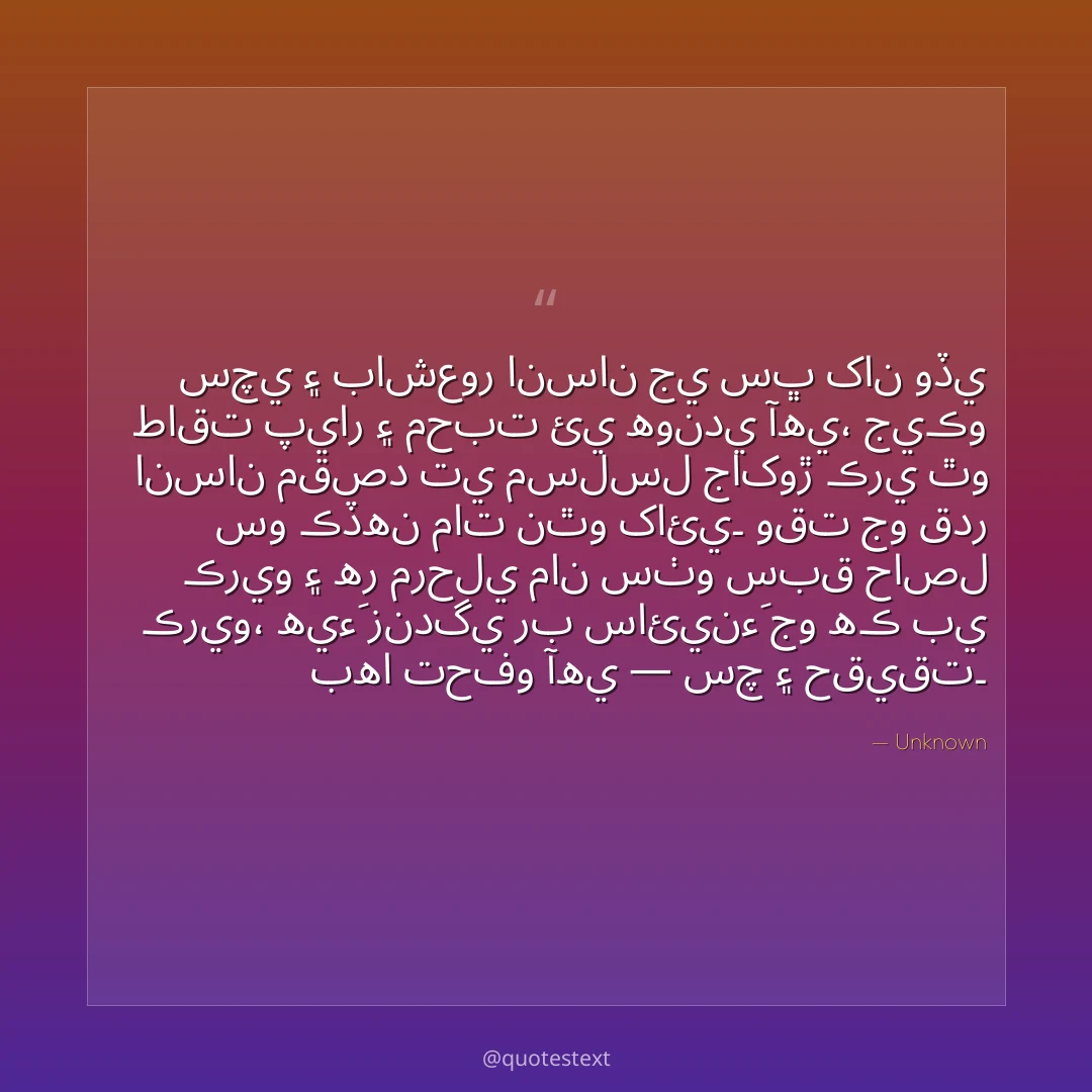 سچي ۽ باشعور انسان جي سڀ کان وڏي طاقت پيار ۽ محبت ئي هوندي آهي،
جيڪو انسان مقصد تي مسلسل جاکوڙ ڪري ٿو سو ڪڏهن مات نٿو کائي۔
وقت جو قدر ڪريو ۽ هر مرحلي مان سٺو سبق حاصل ڪريو،
هيءَ زندگي رب سائينءَ جو هڪ بي بها تحفو آهي — سچ ۽ حقيقت۔