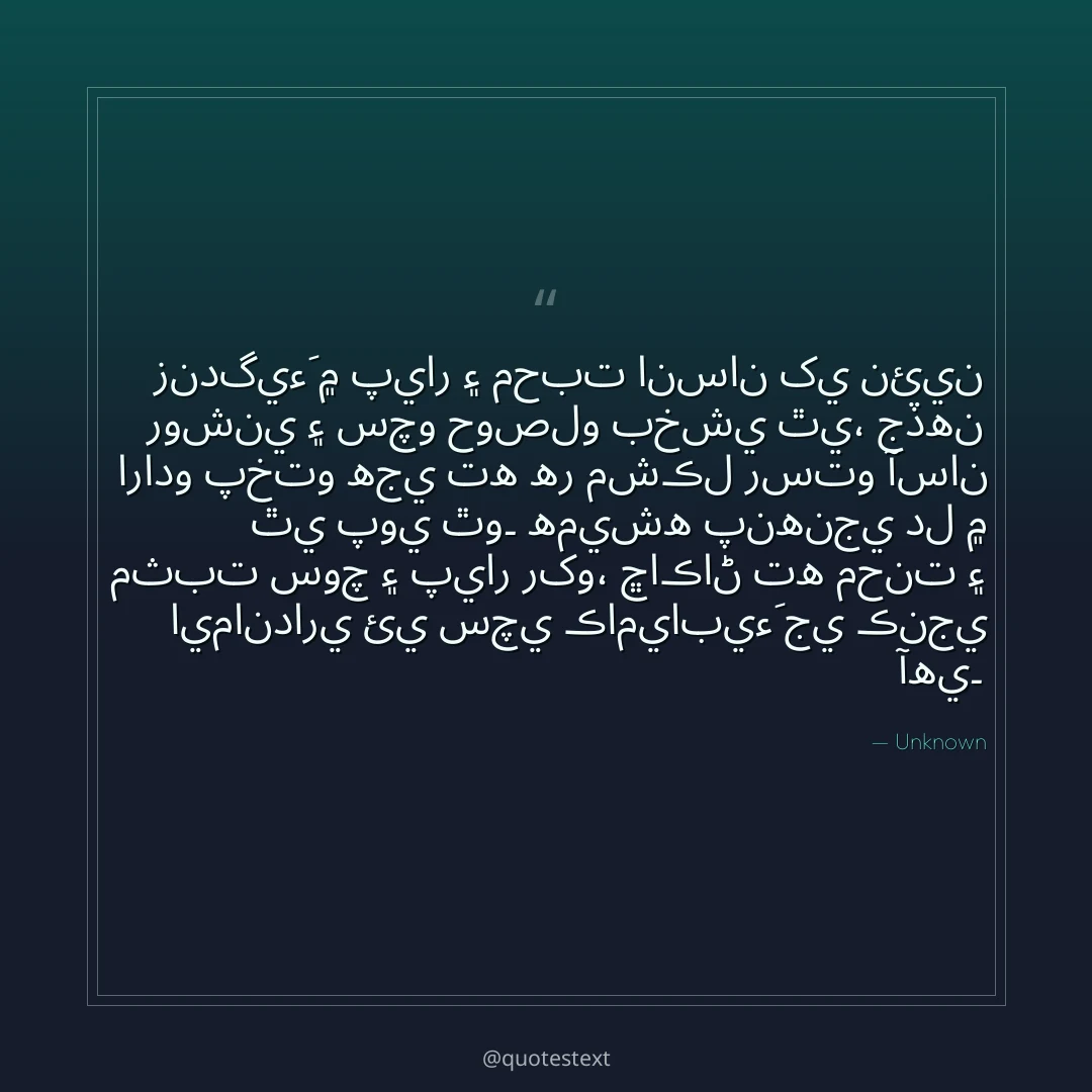 زندگيءَ ۾ پيار ۽ محبت انسان کي نئين روشني ۽ سچو حوصلو بخشي ٿي،
جڏهن ارادو پختو هجي ته هر مشڪل رستو آسان ٿي پوي ٿو۔
هميشه پنهنجي دل ۾ مثبت سوچ ۽ پيار رکو،
ڇاڪاڻ ته محنت ۽ ايمانداري ئي سچي ڪاميابيءَ جي ڪنجي آهي۔