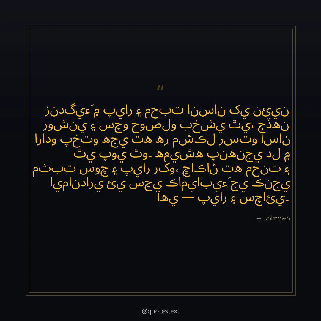 زندگيءَ ۾ پيار ۽ محبت انسان کي نئين روشني ۽ سچو حوصلو بخشي ٿي،
جڏهن ارادو پختو هجي ته هر مشڪل رستو آسان ٿي پوي ٿو۔
هميشه پنهنجي دل ۾ مثبت سوچ ۽ پيار رکو،
ڇاڪاڻ ته محنت ۽ ايمانداري ئي سچي ڪاميابيءَ جي ڪنجي آهي — پيار ۽ سچائي۔