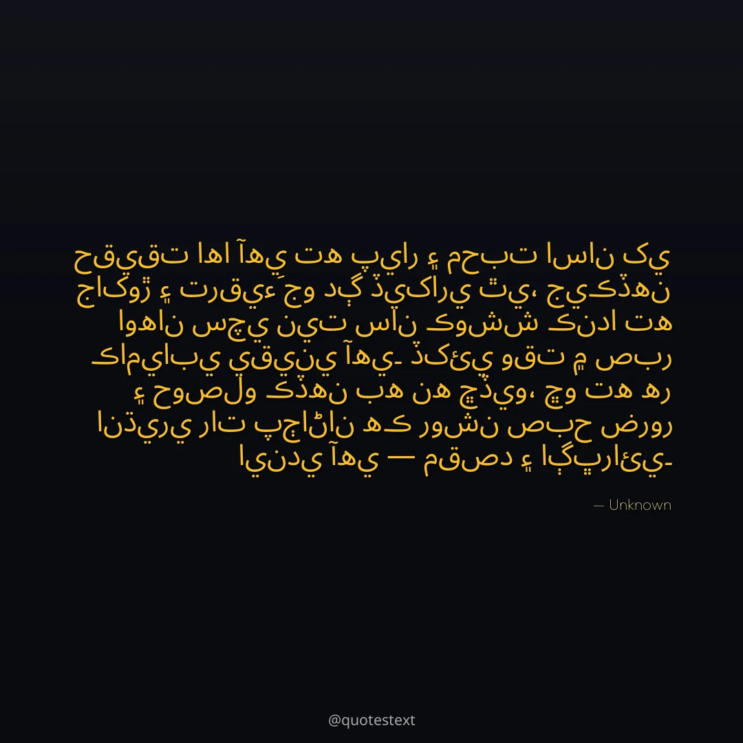 حقيقت اها آهي ته پيار ۽ محبت اسان کي جاکوڙ ۽ ترقيءَ جو دڳ ڏيکاري ٿي،
جيڪڏهن اوهان سچي نيت سان ڪوشش ڪندا ته ڪاميابي يقيني آهي۔
ڏکئي وقت ۾ صبر ۽ حوصلو ڪڏهن به نه ڇڏيو،
ڇو ته هر انڌيري رات پڄاڻان هڪ روشن صبح ضرور ايندي آهي — مقصد ۽ اڳڀرائي۔