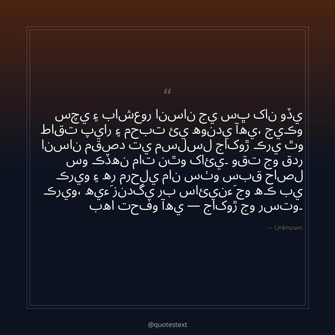 سچي ۽ باشعور انسان جي سڀ کان وڏي طاقت پيار ۽ محبت ئي هوندي آهي،
جيڪو انسان مقصد تي مسلسل جاکوڙ ڪري ٿو سو ڪڏهن مات نٿو کائي۔
وقت جو قدر ڪريو ۽ هر مرحلي مان سٺو سبق حاصل ڪريو،
هيءَ زندگي رب سائينءَ جو هڪ بي بها تحفو آهي — جاکوڙ جو رستو۔