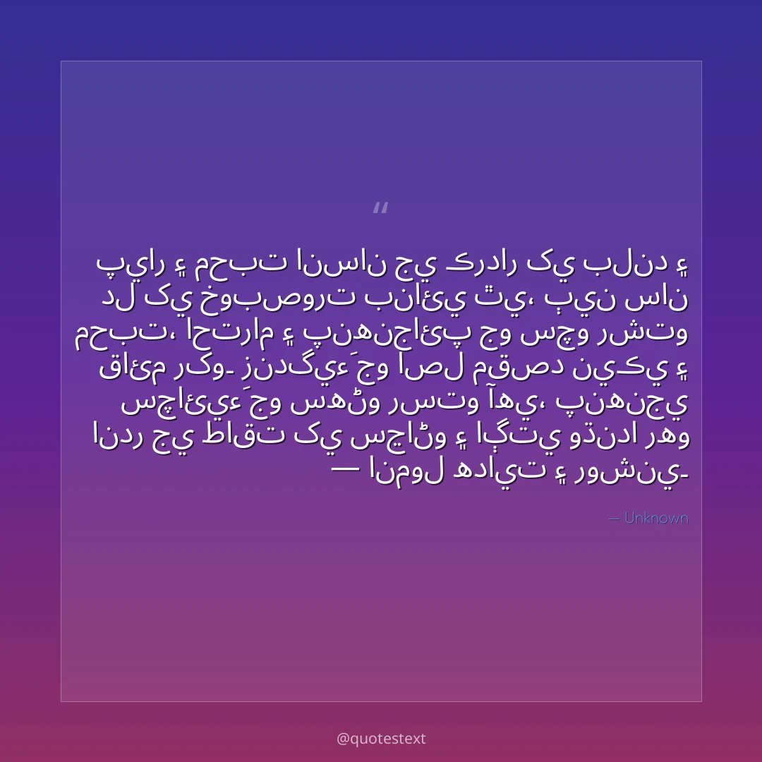 پيار ۽ محبت انسان جي ڪردار کي بلند ۽ دل کي خوبصورت بنائي ٿي،
ٻين سان محبت، احترام ۽ پنهنجائپ جو سچو رشتو قائم رکو۔
زندگيءَ جو اصل مقصد نيڪي ۽ سچائيءَ جو سهڻو رستو آهي،
پنهنجي اندر جي طاقت کي سڃاڻو ۽ اڳتي وڌندا رهو — انمول هدايت ۽ روشني۔