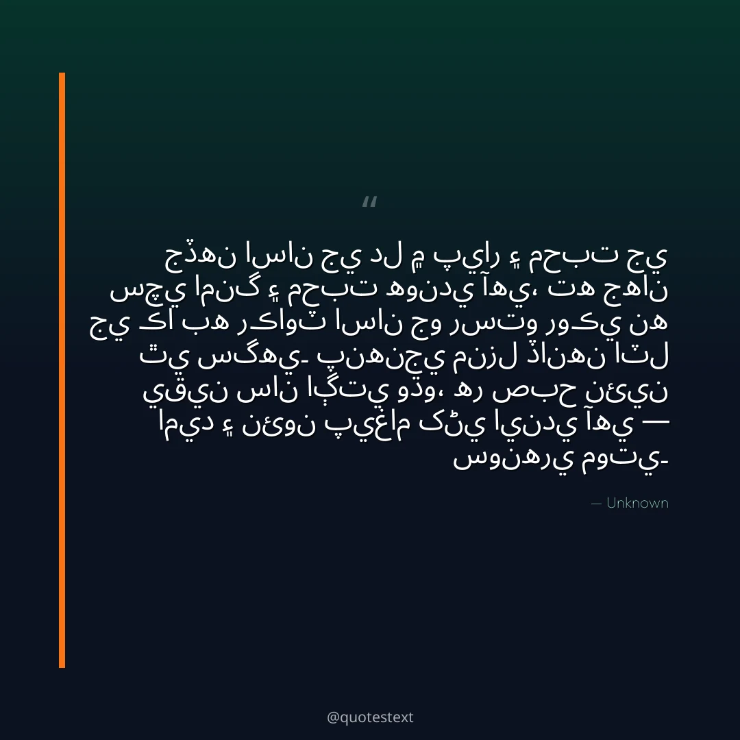 جڏهن اسان جي دل ۾ پيار ۽ محبت جي سچي امنگ ۽ محبت هوندي آهي،
ته جهان جي ڪا به رڪاوٽ اسان جو رستو روڪي نه ٿي سگهي۔
پنهنجي منزل ڏانهن اٽل يقين سان اڳتي وڌو،
هر صبح نئين اميد ۽ نئون پيغام کڻي ايندي آهي — سونهري موتي۔