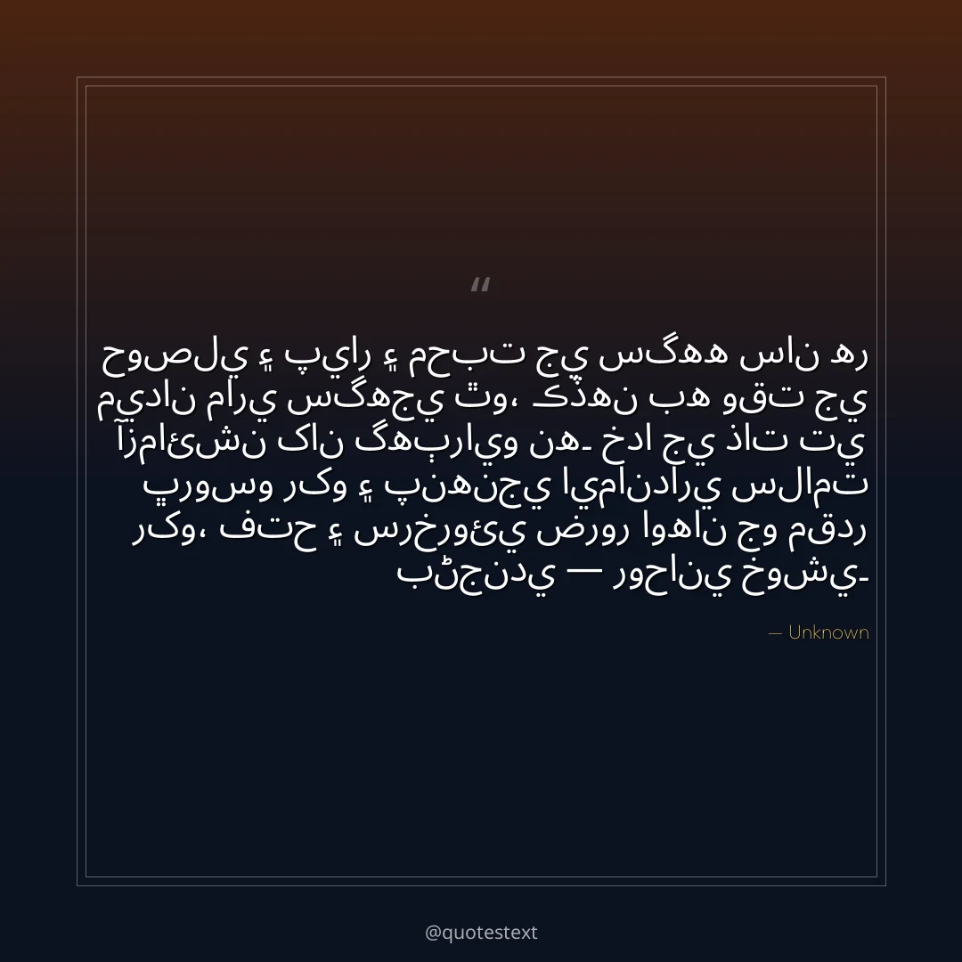 حوصلي ۽ پيار ۽ محبت جي سگهه سان هر ميدان ماري سگهجي ٿو،
ڪڏهن به وقت جي آزمائشن کان گهٻرايو نه۔
خدا جي ذات تي ڀروسو رکو ۽ پنهنجي ايمانداري سلامت رکو،
فتح ۽ سرخروئي ضرور اوهان جو مقدر بڻجندي — روحاني خوشي۔