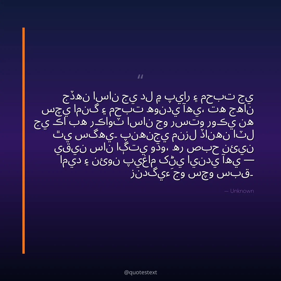 جڏهن اسان جي دل ۾ پيار ۽ محبت جي سچي امنگ ۽ محبت هوندي آهي،
ته جهان جي ڪا به رڪاوٽ اسان جو رستو روڪي نه ٿي سگهي۔
پنهنجي منزل ڏانهن اٽل يقين سان اڳتي وڌو،
هر صبح نئين اميد ۽ نئون پيغام کڻي ايندي آهي — زندگيءَ جو سچو سبق۔